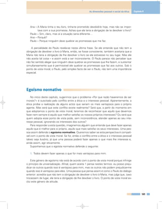 Ana – A Maria tinha o teu livro, tinha-te prometido devolvê-lo hoje, mas não se impor-
tava com a sua promessa. Achas que ela teria a obrigação de te devolver o livro?
Paulo – Sim, claro, mas aí a situação seria diferente…
Ana – Porquê?
Paulo – Porque ninguém deve quebrar as promessas que me faz.
A parcialidade do Paulo revela-se nesta última frase. Se ele entende que não tem a
obrigação de devolver o livro à Maria, então, se fosse consistente, também aceitaria que a
Maria não teria a obrigação de lhe devolver o livro se ela estivesse no seu lugar. Mas ele
não aceita tal coisa – e assim está a ser inconsistente. O Paulo parece não perceber que
não faz sentido alegar que ninguém deve quebrar as promessas que lhe fazem, e sustentar
simultaneamente que é permissível ele quebrar as promessas que faz aos outros. Sob o
ponto de vista moral, o Paulo, pelo simples facto de ser o Paulo, não tem uma importância
especial.
Egoísmo normativo
No início deste capítulo, sugerimos que o problema «Por que razão haveremos de ser
morais?» é suscitado pelo conflito entre a ética e o interesse pessoal. Aparentemente, a
ética proíbe a realização de alguns actos que seriam os mais vantajosos para o próprio
agente. Mas será que este conflito existe realmente? Será que, a partir do momento em
que adoptamos o ponto de vista moral, teremos de reconhecer que aquilo que devemos
fazer nem sempre é aquilo que melhor satisfaz os nossos próprios interesses? Ou será que
quem adopta esse ponto de vista pode, sem inconsistência, atender apenas ao seu inte-
resse pessoal, ignorando os interesses dos outros?
Para responder a esta questão, imaginemos alguém que entende que deve fazer apenas
aquilo que é melhor para si próprio, aquilo que mais satisfaz os seus interesses. Uma pes-
soa assim defende o egoísmo normativo. Queremos saber se esta perspectiva é compatí-
vel com o ponto de vista moral. Se for, então o conflito entre a ética e o interesse pessoal
talvez seja ilusório, já que uma pessoa poderá fazer apenas o que mais lhe interessa e,
ainda assim, agir eticamente.
Suponhamos que o egoísta normativo defende o seguinte:
1. Todos devem fazer apenas o que for mais vantajoso para mim.
Este género de egoísmo não está de acordo com o ponto de vista moral porque infringe
o princípio da universalização. Afinal, quem aceita 1 pensa nestes termos: eu posso preju-
dicar os outros quando isso é vantajoso para mim, mas os outros não podem prejudicar-me
quando isso é vantajoso para eles. Uma pessoa que pensa assim é como o Paulo do diálogo
anterior: acredita que não tem a obrigação de devolver o livro à Maria, mas julga que, caso
trocassem de lugar, ela teria a obrigação de lhe devolver o livro. O ponto de vista moral ex-
clui este género de atitude.
141
As dimensões pessoal e social da ética Capítulo 8
 