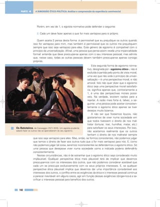Porém, em vez de 1, o egoísta normativo pode defender o seguinte:
2. Cada um deve fazer apenas o que for mais vantajoso para si próprio.
Quem aceita 2 pensa desta forma: é permissível que eu prejudique os outros quando
isso for vantajoso para mim, mas também é permissível que os outros me prejudiquem
sempre que isso seja vantajoso para eles. Este género de egoísmo é compatível com o
princípio da universalização. Afinal, uma pessoa que pensa assim revela uma imparcialidade
formal: entende que deve preocupar-se apenas com o seu interesse pessoal, mas admite
que, nesse caso, todas as outras pessoas devem também preocupar-se apenas consigo
próprias.
Esta segunda forma de egoísmo norma-
tivo, designada por «egoísmo ético», não é
excluída à partida pelo ponto de vista moral,
uma vez que não viola o princípio da univer-
salização – é uma perspectiva moral, e não
amoral. Isto não quer dizer que o egoísmo
ético seja uma perspectiva moral satisfató-
ria; significa apenas que, contrariamente a
1, é uma das perspectivas morais possí-
veis. Na verdade, existem razões para a
rejeitar. A razão mais forte é, talvez, a se-
guinte: uma pessoa pode aceitar consisten-
temente o egoísmo ético apenas se tiver
desejos muito bizarros.
A não ser que fossemos loucos, não
gostaríamos de viver numa sociedade em
que todos tivessem o direito de nos mal-
tratar (torturar, trair, humilhar, matar, etc.)
para satisfazer os seus interesses. Por isso,
não aceitamos realmente que os outros
tenham o direito de nos maltratar sempre
que isso seja vantajoso para eles. Mas, então, se formos consistentes, não podemos julgar
que temos o direito de fazer aos outros tudo que o for mais vantajoso para nós. E, como
não podemos julgar tal coisa, seremos inconsistentes se defendermos o egoísmo ético. Só
uma pessoa que desejasse viver numa sociedade como a indicada poderia defendê-lo
consistentemente.
Nestas circunstâncias, não é de estranhar que o egoísmo ético seja considerado muito
implausível. Qualquer perspectiva ética mais plausível terá de implicar que devemos
preocupar-nos com os interesses dos outros, que não podemos considerar aceitável que
cada um se preocupe exclusivamente com os seus próprios interesses. E, se qualquer
perspectiva ética plausível implica que devemos dar uma importância considerável aos
interesses dos outros, o conflito entre as exigências da ética e o interesse pessoal continua
a parecer inevitável: em alguns casos, agir em função dessas exigências obrigar-nos-á a sa-
crificar o interesse pessoal para benefício dos outros.
142
A DIMENSÃO ÉTICO-POLÍTICA: Análise e compreensão da experiência convivencialPARTE 4
Os Batoteiros, de Caravaggio (1571-1610). Um egoísta prudente
saberá fazer os outros não se aperceberem do seu egoísmo.
 