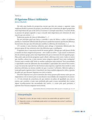 145
As dimensões pessoal e social da ética Capítulo 8
Texto 11
O Egoísmo Ético é Arbitrário
James Rachels
Há toda uma família de perspectivas morais que têm em comum o seguinte: todas
implicam dividir as pessoas em grupos e em afirmar que os interesses de alguns grupos têm
mais importância do que os de outros. O racismo é o exemplo mais óbvio; o racismo divide
as pessoas em grupos segundo a raça e concede mais importância aos interesses de uma
raça do que aos outros. […]
Podem tais pontos de vista ser defendidos? […]
Há um princípio geral que barra o caminho a uma tal defesa, a saber: só podemos
justificar o tratamento diferenciado das pessoas se pudermos mostrar que há uma diferença
factual entre elas que seja relevante para justificar a diferença de tratamento. […]
[O] racismo é uma doutrina arbitrária, pois advoga o tratamento diferenciado das
pessoas apesar de não existirem entre elas diferenças que o justifiquem.
O egoísmo ético é uma teoria moral do mesmo género. Advoga que cada pessoa divida
o mundo em duas categorias de pessoas – nós e todos os outros – e que encare os interesses
dos do primeiro grupo como mais importantes do que os interesses dos do segundo grupo.
Mas, pode cada um de nós perguntar, qual é afinal a diferença entre mim e todos os outros
que justifica colocar-me a mim mesmo nesta categoria especial? Serei mais inteligente?
Gozarei mais a minha vida? Serão as minhas realizações mais notáveis? Terei necessidades
e capacidades assim tão diferentes das necessidades e capacidades dos outros? Em resumo,
o que me torna tão especial? Ao não fornecer uma resposta, o egoísmo ético revela-se uma
doutrina arbitrária, no mesmo sentido em que o racismo é arbitrário. Além de explicar a
razão pela qual o egoísmo ético é inaceitável, isto lança também alguma luz sobre a questão
de saber por que devemos importar-nos com os outros.
Devemos importar-nos com os interesses das outras pessoas pela mesma razão que nos
importamos com os nossos; pois os seus desejos e necessidades são comparáveis aos nossos.
[…] É esta tomada de consciência, de que estamos em plano de igualdade uns com os
outros, que constitui a razão mais profunda pela qual a nossa moralidade deve incluir
algum reconhecimento das necessidades dos outros, e a razão pela qual, portanto, o
egoísmo ético fracassa enquanto teoria moral.
James Rachels, Elementos de Filosofia Moral, 2004, trad. de F. J. Gonçalves, pp. 132-134
Interpretação
1. Segundo o autor, de que modo o racismo se assemelha ao egoísmo ético?
2. Segundo o autor, a moralidade pode excluir os interesses dos outros? Justifique
a sua resposta.
 