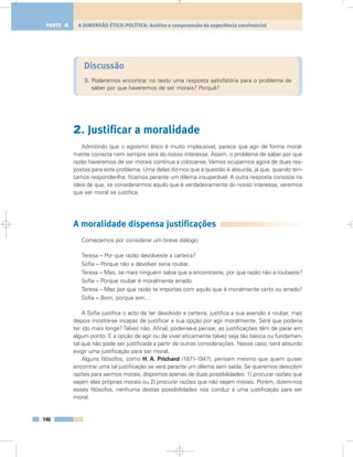 Discussão
3. Poderemos encontrar no texto uma resposta satisfatória para o problema de
saber por que haveremos de ser morais? Porquê?
2. Justificar a moralidade
Admitindo que o egoísmo ético é muito implausível, parece que agir de forma moral-
mente correcta nem sempre será do nosso interesse. Assim, o problema de saber por que
razão haveremos de ser morais continua a colocar-se. Vamos ocupar-nos agora de duas res-
postas para este problema. Uma delas diz-nos que a questão é absurda, já que, quando ten-
tamos responder-lhe, ficamos perante um dilema insuperável. A outra resposta consiste na
ideia de que, se considerarmos aquilo que é verdadeiramente do nosso interesse, veremos
que ser moral se justifica.
A moralidade dispensa justificações
Comecemos por considerar um breve diálogo:
Teresa – Por que razão devolveste a carteira?
Sofia – Porque não a devolver seria roubar.
Teresa – Mas, se mais ninguém sabia que a encontraste, por que razão não a roubaste?
Sofia – Porque roubar é moralmente errado.
Teresa – Mas por que razão te importas com aquilo que é moralmente certo ou errado?
Sofia – Bom, porque sim…
A Sofia justifica o acto de ter devolvido a carteira, justifica a sua aversão a roubar, mas
depois mostra-se incapaz de justificar a sua opção por agir moralmente. Será que poderia
ter ido mais longe? Talvez não. Afinal, poder-se-á pensar, as justificações têm de parar em
algum ponto. E a opção de agir ou de viver eticamente talvez seja tão básica ou fundamen-
tal que não pode ser justificada a partir de outras considerações. Nesse caso, será absurdo
exigir uma justificação para ser moral.
Alguns filósofos, como H. A. Prichard (1871-1947), pensam mesmo que quem quiser
encontrar uma tal justificação se verá perante um dilema sem saída. Se queremos descobrir
razões para sermos morais, dispomos apenas de duas possibilidades: 1) procurar razões que
sejam elas próprias morais ou 2) procurar razões que não sejam morais. Porém, dizem-nos
esses filósofos, nenhuma destas possibilidades nos conduz a uma justificação para ser
moral.
146
A DIMENSÃO ÉTICO-POLÍTICA: Análise e compreensão da experiência convivencialPARTE 4
 
