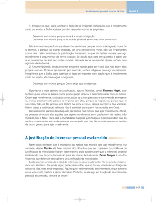 147
As dimensões pessoal e social da ética Capítulo 8
1) Imagine-se que, para justificar o facto de se importar com aquilo que é moralmente
certo ou errado, a Sofia acabava por dar respostas como as seguintes:
Devemos ser morais porque essa é a nossa obrigação.
Devemos ser morais porque as outras pessoas têm tanto valor como nós.
Isto é o mesmo que dizer que devemos ser morais porque temos a obrigação moral de
o sermos, e porque as outras pessoas, de uma perspectiva moral, são tão importantes
como nós. Estas tentativas de justificação fracassam, já que dar razões morais para agir
moralmente é argumentar de forma circular. Se aquilo que está em questão é saber por
que haveremos de agir por razões morais, de nada serve apresentar razões morais para
agirmos dessa forma.
2) A outra hipótese, então, é tentar encontrar razões para ser moral que não sejam elas
próprias morais. Pode-se apresentar, por exemplo, razões religiosas para agir moralmente.
Imagine-se que a Sofia, para justificar o facto se importar com aquilo que é moralmente
certo ou errado, afirmava agora o seguinte:
Devemos ser morais porque Deus exige que o sejamos.
Opondo-se a este género de justificação, alguns filósofos, como Thomas Nagel, sus-
tentam que a ética se baseia numa preocupação directa e desinteressada com os outros.
Quem age moralmente, faz coisas como ajudar as outras pessoas, e abster-se de as enganar
ou matar, simplesmente porque se importa com elas, porque as respeita ou porque quer o
seu bem. Não as faz porque, por temor ou amor a Deus, deseja cumprir a Sua vontade.
(Além disso, a justificação religiosa não é aceitável para quem não acredita em Deus.)
Generalizando, parece desadequado dar razões não morais para agir moralmente. Afinal,
as pessoas virtuosas são aquelas que agem moralmente sem precisarem de razões (não
morais) para o fazer. Para elas, a moralidade dispensa justificações. Compreendem que as
razões morais estão acima de todas as outras, pelo que não faz sentido apresentar razões
de outro género para agir moralmente.
A justificação do interesse pessoal esclarecido
Nem todos pensam que é impróprio dar razões não morais para agir moralmente. Na
verdade, desde Platão até hoje, muitos dos filósofos que se ocuparam do problema da
justificação da moralidade fizeram isso mesmo, pois sustentaram que o interesse pessoal
esclarecido nos dá uma forte razão para ser moral. Actualmente, Peter Singer é um dos
filósofos que defende este género de justificação da moralidade.
Esclareçamos um pouco a ideia de interesse pessoal esclarecido. Por exemplo, imagine-
mos um alcoólico. Ele pode julgar, pode parecer-lhe, que é do seu interesse embriagar-se
todos os dias, mas está enganado. Aquilo que é realmente do seu interesse, e que tornaria
a sua vida muito melhor, é deixar de beber. Portanto, se ele agir em função do seu interesse
pessoal esclarecido, deixará de beber.
 