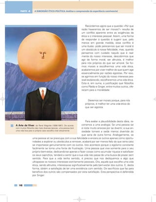 Recordemos agora que a questão «Por que
razão haveremos de ser morais?» resulta de
um conflito aparente entre as exigências da
ética e o interesse pessoal. Assim, uma forma
de responder à questão é sugerir que, pelo
menos em grande medida, esse conflito é
uma ilusão: pode parecer-nos que ser moral é
um obstáculo à nossa felicidade, mas, quando
pensamos com cuidado naquilo que é real-
mente do nosso interesse, descobrimos que
agir de forma moral, ser altruísta, é melhor
para nós próprios do que ser amoral. Se for-
mos morais e escolhermos uma vida ética,
acabaremos por viver melhor do que quem age
essencialmente por razões egoístas. Por isso,
se agirmos em função do nosso interesse pes-
soal esclarecido, escolheremos uma vida ética.
Esta é, em suma, a justificação que filósofos
como Platão e Singer, entre muitos outros, ofe-
recem para a moralidade:
Devemos ser morais porque, para nós
próprios, é melhor ter uma vida ética do
que ser egoísta.
Para avaliar a plausibilidade desta ideia, re-
corramos a uma analogia. Se uma pessoa sai
à noite muito ansiosa por se divertir, a sua an-
siedade tornará a saída menos divertida do
que seria de outra forma. Analogamente, se
uma pessoa só se preocupa com a sua felicidade e encara os outros apenas como oportu-
nidades a explorar ou obstáculos a remover, acabará por ser menos feliz do que seria caso
se importasse genuinamente com os outros. Isto acontece porque o egoísmo constante
facilmente se torna uma fonte de frustração. Uma pessoa que viva somente para o seu
próprio bem-estar, dedicando-se apenas a fazer coisas como acumular riqueza e satisfazer
os seus caprichos, tenderá a sentir que a sua vida não passa de uma busca de prazer sem
sentido. Para que a vida tenha sentido, é preciso que nos dediquemos a algo que
ultrapasse os nossos interesses estritamente pessoais. Ora, aquele que escolhe uma vida
ética, sendo altruísta, interessa-se significativamente pelo bem-estar dos outros. E, desta
forma, obtém a satisfação de ter uma existência com sentido. Os sacrifícios que faz para
benefício dos outros são compensados por esta satisfação. Esta perspectiva é defendida
por Singer:
148
A DIMENSÃO ÉTICO-POLÍTICA: Análise e compreensão da experiência convivencialPARTE 4
A Arte de Viver, de René Magritte (1898-1967). De acordo
com muitos filósofos das mais diversas épocas, uma pessoa terá
uma vida boa para si própria caso escolha viver eticamente
 