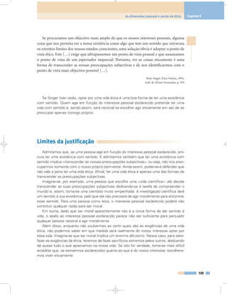 149
As dimensões pessoal e social da ética Capítulo 8
Se procuramos um objectivo mais amplo do que os nossos interesses pessoais, alguma
coisa que nos permita ver a nossa existência como algo que tem um sentido que extravasa
os estreitos limites dos nossos estados conscientes, uma solução óbvia é adoptar o ponto de
vista ético. Este […] exige que ultrapassemos um ponto de vista pessoal e que assumamos
o ponto de vista de um espectador imparcial. Portanto, ver as coisas eticamente é uma
forma de transcender as nossas preocupações subjectivas e de nos identificarmos com o
ponto de vista mais objectivo possível […].
Peter Singer, Ética Prática, 1993,
trad. de Álvaro Fernandes, p. 359
Se Singer tiver razão, optar por uma vida ética é uma boa forma de ter uma existência
com sentido. Quem age em função do interesse pessoal esclarecido pretende ter uma
vida com sentido e, sendo assim, será racional se escolher agir eticamente em vez de se
preocupar apenas consigo próprio.
Limites da justificação
Admitamos que, se uma pessoa age em função do interesse pessoal esclarecido, pro-
cura ter uma existência com sentido. E admitamos também que ter uma existência com
sentido implica «transcender as nossas preocupações subjectivas», ou seja, não nos preo-
cuparmos somente com o nosso próprio bem-estar. Ainda assim, poder-se-á defender que
não vale a pena ter uma vida ética. Afinal, ter uma vida ética é apenas uma das formas de
transcender as preocupações subjectivas.
Imagine-se, por exemplo, uma pessoa que escolhe uma «vida científica»: ela decide
transcender as suas preocupações subjectivas dedicando-se à tarefa de compreender o
mundo e, assim, torna-se uma cientista muito empenhada. A investigação científica dará
um sentido à sua existência, pelo que ela não precisará de agir moralmente para encontrar
esse sentido. Para uma pessoa como esta, o interesse pessoal esclarecido poderá não
constituir qualquer razão para ser moral.
Em suma, dado que ser moral aparentemente não é a única forma de dar sentido à
vida, o apelo ao interesse pessoal esclarecido parece não ser suficiente para persuadir
qualquer pessoa racional a agir moralmente.
Além disso, enquanto não soubermos ao certo quais são as exigências de uma vida
ética, não podemos saber em que medida será realmente do nosso interesse optar por
essa vida. Imagine-se que ser moral implica um enorme altruísmo. Nesse caso, para satis-
fazer as exigências da ética, teremos de fazer sacrifícios extremos pelos outros, abdicando
de quase tudo o que apreciamos na nossa vida. Se isto for verdade, torna-se mais difícil
acreditar que, se estivermos esclarecidos quanto ao que é do nosso interesse, escolhere-
mos viver eticamente.
 