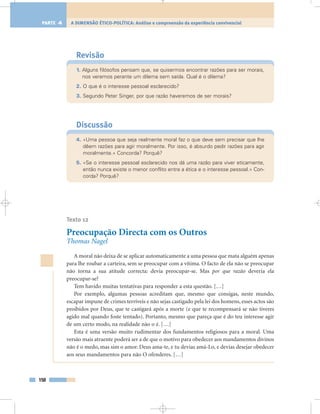 Revisão
1. Alguns filósofos pensam que, se quisermos encontrar razões para ser morais,
nos veremos perante um dilema sem saída. Qual é o dilema?
2. O que é o interesse pessoal esclarecido?
3. Segundo Peter Singer, por que razão haveremos de ser morais?
Discussão
4. «Uma pessoa que seja realmente moral faz o que deve sem precisar que lhe
dêem razões para agir moralmente. Por isso, é absurdo pedir razões para agir
moralmente.» Concorda? Porquê?
5. «Se o interesse pessoal esclarecido nos dá uma razão para viver eticamente,
então nunca existe o menor conflito entre a ética e o interesse pessoal.» Con-
corda? Porquê?
Texto 12
Preocupação Directa com os Outros
Thomas Nagel
A moral não deixa de se aplicar automaticamente a uma pessoa que mata alguém apenas
para lhe roubar a carteira, sem se preocupar com a vítima. O facto de ela não se preocupar
não torna a sua atitude correcta: devia preocupar-se. Mas por que razão deveria ela
preocupar-se?
Tem havido muitas tentativas para responder a esta questão. […]
Por exemplo, algumas pessoas acreditam que, mesmo que consigas, neste mundo,
escapar impune de crimes terríveis e não sejas castigado pela lei dos homens, esses actos são
proibidos por Deus, que te castigará após a morte (e que te recompensará se não tiveres
agido mal quando foste tentado). Portanto, mesmo que pareça que é do teu interesse agir
de um certo modo, na realidade não o é. […]
Esta é uma versão muito rudimentar dos fundamentos religiosos para a moral. Uma
versão mais atraente poderá ser a de que o motivo para obedecer aos mandamentos divinos
não é o medo, mas sim o amor. Deus ama-te, e tu devias amá-Lo, e devias desejar obedecer
aos seus mandamentos para não O ofenderes. […]
150
A DIMENSÃO ÉTICO-POLÍTICA: Análise e compreensão da experiência convivencialPARTE 4
 