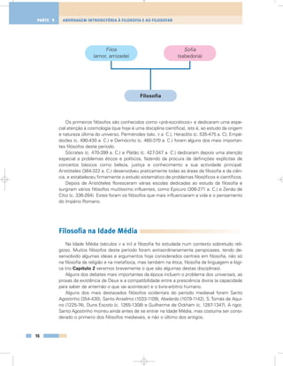 Os primeiros filósofos são conhecidos como «pré-socráticos» e dedicaram uma espe-
cial atenção à cosmologia (que hoje é uma disciplina científica), isto é, ao estudo da origem
e natureza última do universo. Parménides (séc. V a. C.), Heraclito (c. 535-475 a. C), Empé-
docles (c. 490-430 a. C.) e Demócrito (c. 460-370 a. C.) foram alguns dos mais importan-
tes filósofos deste período.
Sócrates (c. 470-399 a. C.) e Platão (c. 427-347 a. C.) dedicaram depois uma atenção
especial a problemas éticos e políticos, fazendo da procura de definições explícitas de
conceitos básicos como beleza, justiça e conhecimento a sua actividade principal.
Aristóteles (384-322 a. C.) desenvolveu praticamente todas as áreas da filosofia e da ciên-
cia, e estabeleceu firmemente o estudo sistemático de problemas filosóficos e científicos.
Depois de Aristóteles floresceram várias escolas dedicadas ao estudo da filosofia e
surgiram vários filósofos muitíssimo influentes, como Epicuro (306-271 a. C.) e Zenão de
Cítio (c. 336-264). Estes foram os filósofos que mais influenciaram a vida e o pensamento
do Império Romano.
Filosofia na Idade Média
Na Idade Média (séculos V a XV) a filosofia foi estudada num contexto sobretudo reli-
gioso. Muitos filósofos deste período foram extraordinariamente perspicazes, tendo de-
senvolvido algumas ideias e argumentos hoje considerados centrais em filosofia, não só
na filosofia da religião e na metafísica, mas também na ética, filosofia da linguagem e lógi-
ca (no Capítulo 2 veremos brevemente o que são algumas destas disciplinas).
Alguns dos debates mais importantes da época incluem o problema dos universais, as
provas da existência de Deus e a compatibilidade entre a presciência divina (a capacidade
para saber de antemão o que vai acontecer) e o livre-arbítrio humano.
Alguns dos mais destacados filósofos ocidentais do período medieval foram Santo
Agostinho (354-430), Santo Anselmo (1033-1109), Abelardo (1079-1142), S. Tomás de Aqui-
no (1225-74), Duns Escoto (c. 1265-1308) e Guilherme de Ockham (c. 1287-1347). A rigor,
Santo Agostinho morreu ainda antes de se entrar na Idade Média, mas costuma ser consi-
derado o primeiro dos filósofos medievais, e não o último dos antigos.
16
ABORDAGEM INTRODUTÓRIA À FILOSOFIA E AO FILOSOFARPARTE 1
Filos
(amor, amizade)
Filosofia
Sofia
(sabedoria)
 