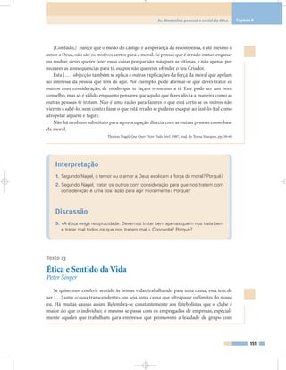 151
As dimensões pessoal e social da ética Capítulo 8
[Contudo,] parece que o medo do castigo e a esperança da recompensa, e até mesmo o
amor a Deus, não são os motivos certos para a moral. Se pensas que é errado matar, enganar
ou roubar, deves querer fazer essas coisas porque são más para as vítimas, e não apenas por
receares as consequências para ti, ou por não quereres ofender o teu Criador.
Esta […] objecção também se aplica a outras explicações da força da moral que apelam
ao interesse da pessoa que tem de agir. Por exemplo, pode afirmar-se que deves tratar os
outros com consideração, de modo que te façam o mesmo a ti. Este pode ser um bom
conselho, mas só é válido enquanto pensares que aquilo que fazes afecta a maneira como as
outras pessoas te tratam. Não é uma razão para fazeres o que está certo se os outros não
vierem a sabê-lo, nem contra fazer o que está errado se puderes escapar ao fazê-lo (tal como
atropelar alguém e fugir).
Não há nenhum substituto para a preocupação directa com as outras pessoas como base
da moral.
Thomas Nagel, Que Quer Dizer Tudo Isto?, 1987, trad. de Teresa Marques, pp. 58-60
Interpretação
1. Segundo Nagel, o temor ou o amor a Deus explicam a força da moral? Porquê?
2. Segundo Nagel, tratar os outros com consideração para que nos tratem com
consideração é uma boa razão para agir moralmente? Porquê?
Discussão
3. «A ética exige reciprocidade. Devemos tratar bem apenas quem nos trata bem
e tratar mal todos os que nos tratam mal.» Concorda? Porquê?
Texto 13
Ética e Sentido da Vida
Peter Singer
Se quisermos conferir sentido às nossas vidas trabalhando para uma causa, essa tem de
ser […] uma «causa transcendente», ou seja, uma causa que ultrapasse os limites do nosso
eu. Há muitas causas assim. Relembra-se constantemente aos futebolistas que o clube é
maior do que o indivíduo; o mesmo se passa com os empregados de empresas, especial-
mente aqueles que trabalham para empresas que promovem a lealdade de grupo com
 