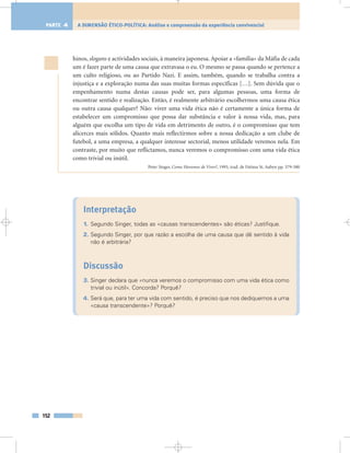 hinos, slogans e actividades sociais, à maneira japonesa. Apoiar a «família» da Máfia de cada
um é fazer parte de uma causa que extravasa o eu. O mesmo se passa quando se pertence a
um culto religioso, ou ao Partido Nazi. E assim, também, quando se trabalha contra a
injustiça e a exploração numa das suas muitas formas específicas […]. Sem dúvida que o
empenhamento numa destas causas pode ser, para algumas pessoas, uma forma de
encontrar sentido e realização. Então, é realmente arbitrário escolhermos uma causa ética
ou outra causa qualquer? Não: viver uma vida ética não é certamente a única forma de
estabelecer um compromisso que possa dar substância e valor à nossa vida, mas, para
alguém que escolha um tipo de vida em detrimento de outro, é o compromisso que tem
alicerces mais sólidos. Quanto mais reflectirmos sobre a nossa dedicação a um clube de
futebol, a uma empresa, a qualquer interesse sectorial, menos utilidade veremos nela. Em
contraste, por muito que reflictamos, nunca veremos o compromisso com uma vida ética
como trivial ou inútil.
Peter Singer, Como Havemos de Viver?, 1993, trad. de Fátima St. Aubyn pp. 379-380
Interpretação
1. Segundo Singer, todas as «causas transcendentes» são éticas? Justifique.
2. Segundo Singer, por que razão a escolha de uma causa que dê sentido à vida
não é arbitrária?
Discussão
3. Singer declara que «nunca veremos o compromisso com uma vida ética como
trivial ou inútil». Concorda? Porquê?
4. Será que, para ter uma vida com sentido, é preciso que nos dediquemos a uma
«causa transcendente»? Porquê?
152
A DIMENSÃO ÉTICO-POLÍTICA: Análise e compreensão da experiência convivencialPARTE 4
 