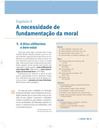 155
Capítulo 9
A necessidade de
fundamentação da moral
Secções
1. A ética utilitarista: o bem-estar, 155
2. A ética utilitarista: maximizar o bem, 164
3. A ética kantiana: agir por dever, 172
4. A ética kantiana: o imperativo categórico, 175
Textos
14. Prazeres Superiores e Inferiores, 163
J. S. Mill
15. Promessas, 171
David Ross
16. A Vontade Boa, 174
Immanuel Kant
17. A Ética Não Deriva da Razão, 182
David Hume
18. Direitos, 183
Harry Gensler
Objectivos
Compreender e avaliar a perspectiva hedonista
sobre a felicidade.
Compreender e avaliar a ética utilitarista.
Compreender e avaliar a ética kantiana.
Comparar a ética utilitarista com a ética kantiana.
Avaliar casos particulares segundo a ética utilitarista
e a ética kantiana.
Conceitos
Consequencialismo, hedonismo, imperativo
categórico, liberdade moral.
Princípio da maior felicidade, restrições
deontológicas.
1. A ética utilitarista:
o bem-estar
Será que existe algum princípio ético funda-
mental? Muitos filósofos pensam que sim. Em
seu entender, esse princípio proporciona um fun-
damento ou justificação para todos os juízos mo-
rais correctos acerca do que é certo ou errado
fazer. Mas que princípio fundamental será esse?
Neste capítulo, vamos estudar duas teorias que
respondem a esta questão: a ética utilitarista de
John Stuart Mill (1806-1873) e a ética deonto-
lógica de Immanuel Kant (1724-1804).
Comecemos por examinar a teoria de Mill,
que foi desenvolvida no livro Utilitarismo. Neste
livro, defende-se que toda a ética se baseia num
único princípio: o princípio da maior felicidade.
Mill formula-o nesta passagem:
O credo que aceita a utilidade, ou o Princípio
da Maior Felicidade, como fundamento da mora-
lidade, defende que as acções estão certas na me-
dida em que tendem a promover a felicidade,
erradas na medida em que tendem a produzir o
reverso da felicidade. Por felicidade, entende-se o
prazer e a ausência de dor; por infelicidade, a dor
e a privação de prazer.
J. S. Mill, Utilitarismo, 1871,
trad. de Pedro Galvão, p. 48
 