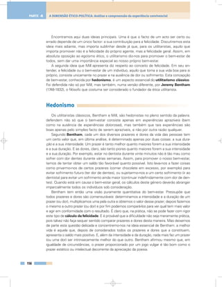 Encontramos aqui duas ideias principais. Uma é que o facto de um acto ser certo ou
errado depende de um único factor: a sua contribuição para a felicidade. Discutiremos esta
ideia mais adiante, mas importa sublinhar desde já que, para os utilitaristas, aquilo que
importa promover não é a felicidade do próprio agente, mas a felicidade geral. Assim, em
absoluta oposição ao egoísmo ético, o utilitarismo diz-nos para promover o bem-estar de
todos, sem dar uma importância especial ao nosso próprio bem-estar.
A segunda ideia que Mill apresenta diz respeito ao conceito de felicidade. Em seu en-
tender, a felicidade ou o bem-estar de um indivíduo, aquilo que torna a sua vida boa para si
próprio, consiste unicamente no prazer e na ausência de dor ou sofrimento. Esta concepção
de bem-estar, conhecida por hedonismo, é um aspecto essencial do utilitarismo clássico.
Foi defendida não só por Mill, mas também, numa versão diferente, por Jeremy Bentham
(1748-1832), o filósofo que costuma ser considerado o fundador da ética utilitarista.
Hedonismo
Os utilitaristas clássicos, Bentham e Mill, são hedonistas no pleno sentido da palavra:
defendem não só que o bem-estar consiste apenas em experiências aprazíveis (bem
como na ausência de experiências dolorosas), mas também que tais experiências são
boas apenas pelo simples facto de serem aprazíveis, e não por outra razão qualquer.
Segundo Bentham, cada um dos diversos prazeres e dores da vida das pessoas tem
um certo valor que, em última análise, é determinado apenas por duas coisas: a sua dura-
ção e a sua intensidade. Um prazer é tanto melhor quanto maiores forem a sua intensidade
e a sua duração. E as dores, claro, são tanto piores quanto maiores forem a sua intensidade
e a sua duração. Por exemplo, estar no dentista durante vinte minutos não é tão mau como
sofrer com dor dentes durante várias semanas. Assim, para promover o nosso bem-estar,
temos de tentar obter um saldo tão favorável quanto possível. Isto leva-nos a fazer coisas
como privarmo-nos de certos prazeres (comer chocolate em excesso, por exemplo) para
evitar sofrimento futuro (ter dor de dentes), ou sujeitarmo-nos a um certo sofrimento (ir ao
dentista) para evitar um sofrimento ainda maior (continuar indefinidamente com dor de den-
tes). Quando está em causa o bem-estar geral, os cálculos deste género deverão abranger
imparcialmente todos os indivíduos sob consideração.
Bentham tem então uma visão puramente quantitativa do bem-estar. Pressupõe que
todos prazeres e dores são comensuráveis: determinamos a intensidade e a duração de um
prazer (ou dor), multiplicamos uma pela outra e obtemos o valor desse prazer; depois fazemos
o mesmo a outro prazer (ou dor) e por fim podemos compará-los para ver qual tem mais valor
e agir em conformidade com o resultado. É claro que, na prática, não se pode fazer com rigor
este tipo de cálculo da felicidade. E é provável que a dificuldade não seja meramente prática,
pois talvez não faça sequer sentido comparar prazeres e dores desta maneira. Mas deixemos
de parte esta questão delicada e concentremo-nos na ideia essencial de Bentham: a melhor
vida é aquela que, depois de considerados todos os prazeres e dores que a constituem,
apresenta o saldo mais positivo. E, além da intensidade e da duração, nada mais faz um prazer
(ou uma dor) ser intrinsecamente melhor do que outro. Bentham afirmou mesmo que, em
igualdade de circunstâncias, o prazer proporcionado por um jogo vulgar é tão bom como o
prazer estético ou intelectual decorrente da apreciação da poesia.
156
A DIMENSÃO ÉTICO-POLÍTICA: Análise e compreensão da experiência convivencialPARTE 4
 
