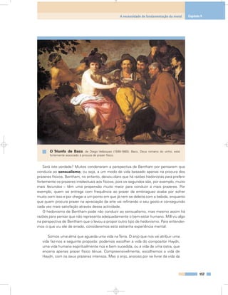 Será isto verdade? Muitos condenaram a perspectiva de Bentham por pensarem que
conduzia ao sensualismo, ou seja, a um modo de vida baseado apenas na procura dos
prazeres físicos. Bentham, no entanto, deixou claro que há razões hedonistas para preferir
fortemente os prazeres intelectuais aos físicos, pois os segundos são, por exemplo, muito
mais fecundos – têm uma propensão muito maior para conduzir a mais prazeres. Por
exemplo, quem se entrega com frequência ao prazer da embriaguez acaba por sofrer
muito com isso e por chegar a um ponto em que já nem se deleita com a bebida, enquanto
que quem procura prazer na apreciação da arte vai refinando o seu gosto e conseguindo
cada vez mais satisfação através dessa actividade.
O hedonismo de Bentham pode não conduzir ao sensualismo, mas mesmo assim há
razões para pensar que não representa adequadamente o bem-estar humano. Mill viu algo
na perspectiva de Bentham que o levou a propor outro tipo de hedonismo. Para entender-
mos o que viu ele de errado, consideremos esta estranha experiência mental:
Somos uma alma que aguarda uma vida naTerra. O anjo que nos vai atribuir uma
vida faz-nos a seguinte proposta: podemos escolher a vida do compositor Haydn,
uma vida humana espiritualmente rica e bem sucedida, ou a vida de uma ostra, que
encerra apenas prazer físico ténue. Compreensivelmente, escolhemos a vida de
Haydn, com os seus prazeres intensos. Mas o anjo, ansioso por se livrar da vida da
157
A necessidade de fundamentação da moral Capítulo 9
O Triunfo de Baco, de Diego Velázquez (1599-1660). Baco, Deus romano do vinho, está
fortemente associado à procura de prazer físico.
 