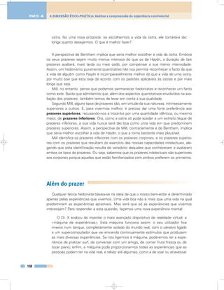 ostra, faz uma nova proposta: se escolhermos a vida da ostra, ele torná-la-á tão
longa quanto desejarmos. O que é melhor fazer?
A perspectiva de Bentham implica que seria melhor escolher a vida da ostra. Embora
os seus prazeres sejam muito menos intensos do que os de Haydn, a duração de tais
prazeres acabará, mais tarde ou mais cedo, por compensar a sua menor intensidade.
Assim, um hedonismo puramente quantitativo não nos permite reconhecer o facto de que
a vida de alguém como Haydn é incomparavelmente melhor do que a vida de uma ostra,
por muito boa que esta seja de acordo com os padrões aplicáveis às ostras e por mais
longa que seja.
Mill, no entanto, pensa que podemos permanecer hedonistas e reconhecer um facto
como este. Basta que admitamos que, além dos aspectos quantitativos envolvidos na ava-
liação dos prazeres, também temos de levar em conta a sua qualidade.
Segundo Mill, alguns tipos de prazeres são, em virtude da sua natureza, intrinsecamente
superiores a outros. E, para vivermos melhor, é preciso dar uma forte preferência aos
prazeres superiores, recusando-nos a trocá-los por uma quantidade idêntica, ou mesmo
maior, de prazeres inferiores. Ora, como a ostra só pode aceder a um estreito leque de
prazeres inferiores, a sua vida nunca será tão boa como uma vida em que predominem
prazeres superiores. Assim, a perspectiva de Mill, contrariamente à de Bentham, implica
que seria melhor escolher a vida de Haydn, o que a torna bastante mais plausível.
Mill identifica os prazeres inferiores com os prazeres corporais, e os prazeres superio-
res com os prazeres que resultam do exercício das nossas capacidades intelectuais, ale-
gando que esta identificação resulta do veredicto daqueles que conheceram e avaliaram
ambos os tipos de prazeres. Ou seja, sabemos que os prazeres intelectuais são superiores
aos corporais porque aqueles que estão familiarizados com ambos preferem os primeiros.
Além do prazer
Qualquer teoria hedonista baseia-se na ideia de que o nosso bem-estar é determinado
apenas pelas experiências que vivemos. Uma vida boa não é mais que uma vida na qual
predominam as experiências aprazíveis. Mas será que só as experiências que vivemos
interessam? Para responder a esta questão, façamos uma nova experiência mental:
O Dr. X acabou de inventar o mais avançado dispositivo de realidade virtual: a
«máquina de experiências». Esta máquina funciona assim: o seu utilizador fica
imerso num tanque, completamente isolado do mundo real, com o cérebro ligado
a um supercomputador que vai enviando continuamente estímulos que produzem
as mais diversas experiências. Se nos ligarmos à máquina, poderemos ter a expe-
riência de praticar surf, de conversar com um amigo, de comer fruta fresca ou de
tocar piano; enfim, a máquina pode proporcionar-nos todas as experiências que as
pessoas podem ter na vida real, e talvez até algumas, como a de voar ou atravessar
158
A DIMENSÃO ÉTICO-POLÍTICA: Análise e compreensão da experiência convivencialPARTE 4
 