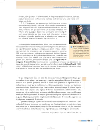 paredes, com que hoje só podem sonhar. A máquina é tão sofisticada que, além de
produzir experiências perfeitamente realistas, pode simular uma vida inteira com
toda a coerência.
O Dr. X propõe-nos que esqueçamos definitivamente a nossa
vida real e nos liguemos à máquina. «Se te ligares», assegura-nos,
«vou proporcionar-te uma vida virtual extremamente rica em pra-
zeres, uma vida em que conhecerás um sucesso ilimitado e não
voltarás a ter quaisquer dissabores. E enquanto estiveres ligado
nem sequer saberás que tudo o que está à tua volta – os teus
familiares, o teu cão, aqueles que te aplaudem nos concertos –
não passa de uma simulação feita por computador.»
Se o hedonismo fosse verdadeiro, então, caso estivéssemos inte-
ressados em ter uma vida melhor, deveríamos ligarmo-nos à máquina
de experiências sem qualquer hesitação, pois assim a nossa vida se-
ria muito mais rica em prazeres – até em prazeres superiores se, como
Mill, entendermos que a qualidade dos prazeres é decisiva. Mas pa-
rece-nos que há algo de repugnante na proposta do Dr. X. Aceitá-la não
tornaria a nossa vida melhor, pois toda ela se transformaria numa
grande farsa. Por isso, o hedonismo é falso. Este é o argumento da
máquina de experiências. Sugere que não é verdade que uma vida seja boa apenas por
causa das experiências aprazíveis que a preenchem. Como defende Robert Nozick (1938-
-2002), o filósofo que inventou o exemplo da máquina de experiências, há outras coisas
que contam na nossa vida além das experiências que temos.
O que é importante para nós além das nossas experiências? Em primeiro lugar, que-
remos fazer certas coisas, e não ter apenas a experiência de as fazer. No caso de certas expe-
riências, é só porque queremos realizar as acções que queremos as experiências de as
realizar ou de pensar que as realizámos. […] Uma segunda razão para não nos ligarmos é
que queremos ser alguém com certas características, ser um certo tipo de pessoa. Alguém
que flutua num tanque é uma espécie de borrão indeterminado. Relativamente a uma
pessoa que esteve muito tempo no tanque, não há qualquer resposta para o problema de
saber que tipo de pessoa é ela. É corajosa, generosa, inteligente, espirituosa, afectuosa? Não
é apenas difícil responder a isto; simplesmente não há maneira de responder. Ligarmo-nos
à máquina é uma espécie de suicídio.
[…] Em terceiro lugar, ligarmo-nos a uma máquina de experiências limita-nos a uma
realidade feita pelo homem, a um mundo que não é mais profundo ou mais importante
que aquele que as pessoas podem construir. Não há qualquer contacto efectivo com qual-
quer realidade mais profunda, embora a experiência desse contacto possa ser simulada.
Robert Nozick, Anarquia, Estado e Utopia, trad. de Pedro Galvão,1974, p. 43
159
A necessidade de fundamentação da moral Capítulo 9
Robert Nozick (1938-
-2002). Filósofo norte-ame-
ricano. Ainda que seja mais
conhecido na filosofia polí-
tica, Nozick fez muitas con-
tribuições notáveis noutras
áreas da filosofia.
 