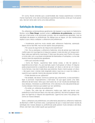 Em suma, Nozick entende que a autenticidade das nossas experiências é extrema-
mente importante. Uma vida constituída por experiências ilusórias, ainda que muito aprazí-
veis, não tem tanto valor como uma vida autêntica.
Satisfação de desejos
Os utilitaristas contemporâneos geralmente não baseiam a sua teoria no hedonismo.
Muitos, como Peter Singer, aceitam antes o utilitarismo de preferências, que pressu-
põe que o bem-estar a ser promovido consiste, não em experiências aprazíveis, mas na
satisfação de desejos ou preferências. No diálogo que se segue, um dos interlocutores
explica o que o levou a adoptar o utilitarismo de preferências:
– Inicialmente senti-me muito atraído pelo utilitarismo hedonista, sobretudo
depois de ter lido Mill, mas tive de rejeitar essa perspectiva...
– Por causa do argumento da máquina de experiências?
– Sim. Se eu aceitasse o utilitarismo hedonista, teria de pensar que nada seria
melhor para mim que ligar-me à máquina e passar o resto da vida num tanque sem
fazer nada que realmente importasse. É claro que não penso isso! Prefiro mil vezes
a minha vida, com a sua dose considerável de desilusões e frustrações, a uma vida
ilusória cheia de experiências agradáveis.
– Acho que concordo contigo.
– Como diz Nozick, «queremos fazer certas coisas, e não ter apenas a
experiência de as fazer». Eu, por exemplo, quero muito gravar um disco. A máquina
podia proporcionar-me a experiência de gravar um disco e até de ser um músico
muito famoso, mas não é nada disso que pretendo. Quero mesmo gravar um disco
– não quero viver o tempo todo enganado sobre o que sou e o que me rodeia, e
suponho que a grande maioria das pessoas também não quer.
– Então deixaste se ser utilitarista?
– Na verdade, não deixei. Continuo a pensar que, eticamente, a coisa acertada a
fazer é promover imparcialmente o bem-estar. Só que agora aceito uma ideia
diferente de bem-estar. Acho que o bem-estar de um ser resulta da satisfação dos
seus desejos, interesses ou preferências. Uma vida boa é uma vida preenchida por
muitos desejos intensos que acabam por ser satisfeitos.
– És então um utilitarista de preferências?
– Exacto. Ora, este tipo de utilitarismo implica que, dado que temos uma
preferência muito forte em levar uma vida real, autêntica, não temos qualquer razão
para nos ligarmos à máquina de experiências. Ligarmo-nos seria mau porque iria
contra os nossos desejos.
Será o utilitarismo de preferências uma alternativa plausível ao utilitarismo hedonista
de Bentham e Mill? À primeira vista, a perspectiva de que o nosso bem-estar resulta da
satisfação dos nossos desejos ou preferências pode parecer muito sensata e até óbvia.
Afinal, viver bem não é obter aquilo que queremos?
160
A DIMENSÃO ÉTICO-POLÍTICA: Análise e compreensão da experiência convivencialPARTE 4
 