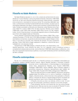 Filosofia na Idade Moderna
Na Idade Moderna (séculos XVI, XVII e XVIII), a teoria do conhecimento foi consi-
derada por muitos filósofos o ponto de partida da filosofia. Descartes (1596-1650)
tornou-se um dos mais influentes filósofos de sempre. Neste período, a oposição
entre empirismo e racionalismo tornou-se central. Os empiristas defendiam que
todo o conhecimento resultava fundamentalmente dos sentidos, ao passo que os
racionalistas defendiam que algum conhecimento resultava fundamentalmente da
razão. Do lado racionalista, juntamente com Descartes, estão filósofos como Espi-
nosa (1632-77) e Leibniz (1646-1716). Do lado empirista, filósofos como Hobbes
(1588-1679), Locke (1632-1704), Berkeley (1685-1753) e Hume (1711-76). Hobbes,
Locke, Hume e Espinosa deram uma atenção especial à ética e à filosofia política,
que tinham sido negligenciadas por Descartes.
Outros filósofos importantes deste período foram Voltaire (1694-1778) e Jean-
-Jacques Rousseau (1712-78). Kant (1724-1804) prossegue o trabalho dos filósofos
racionalistas e empiristas, ocupando-se sobretudo de ética, epistemologia e meta-
física. A sua obra foi uma das mais influentes de sempre. Os seus sucessores
alemães, Fichte (1762-1814) e Hegel, adoptaram o idealismo: a doutrina de que a
realidade tem uma natureza mental.
Schopenhauer (1788-1860) adoptou a filosofia de Kant, mas desenvolveu uma
filosofia pessimista, muito influente nos sécs. XIX e XX, segundo a qual a existência humana é
completamente desprovida de sentido. Jeremy Bentham (1748-1832) desenvolveu o utilitarismo, uma
das mais importantes teorias éticas e políticas, e a principal rival da ética de Kant e da filosofia política
de Marx (1818-83).
Filosofia contemporânea
No séc. XIX, e sobretudo a partir do séc. XX, a filosofia conheceu uma vitalidade e diversidade que
ultrapassou qualquer período histórico anterior. Alguns filósofos alemães e franceses fundaram
correntes como o existencialismo, a fenomenologia e a hermenêutica;
nestas áreas, destacaram-se filósofos como Husserl (1859-1938),
Heidegger (1889-1976) e Sartre (1905-80). Alguns filósofos ingleses e
americanos deixaram-se influenciar decisivamente pelo trabalho de
Frege (1848–1925), Russell (1872-1970) e Wittgenstein (1889-1951).
Depois da segunda guerra mundial (1939-45), floresceram disciplinas
negligenciadas nos séculos XIX e XX, como a metafísica, a filosofia da
religião, a filosofia da arte, a ética (incluindo a ética aplicada) e a filosofia
política. A filosofia da ciência e a epistemologia atingiram resultados de
grande importância, assim como a filosofia da linguagem e a lógica.
A filosofia, tal como as artes e as ciências, entrou no séc. XXI com
um grau de sofisticação, pertinência e alcance nunca antes atingido.
É esta disciplina, que tem uma história tão rica, que vamos estudar
ao longo do ano. Mas que tipo de coisa se estuda em filosofia? E como
se estuda tal coisa? É isso que vamos ver já de seguida.
17
O que é a filosofia? Capítulo 1
Georg Wilhelm
Friedrich Hegel
(1770-1831). Filóso-
fo alemão, foi um
dos mais importan-
tes pensadores do
seu tempo.
Saul Kripke (n. 1940).
Lógico e filósofo ameri-
cano, revolucionou a filo-
sofia a partir dos anos se-
tenta do séc. XX.
 