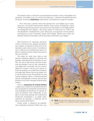 Na verdade, basear o utilitarismo nesta perspectiva também conduz a dificuldades con-
sideráveis. Uma delas é que, em certas circunstâncias, o utilitarista de preferências teria
de aprovar formas de intolerância inadmissíveis. Consideremos a seguinte situação:
Num certo país, a grande maioria das pessoas tem uma religião que se carac-
teriza por uma atitude extremamente fanática. Essa maioria corresponde a vários
milhões de pessoas que pensam que todos os que não aceitam a sua religião devem
ser perseguidos sem tréguas – não há que hesitar em exterminar os «infiéis» que
não abandonem imediatamente o país. Nesse país, uma pequena minoria pacífica,
constituída por cerca mil pessoas, pratica outra religião. Deverá essa minoria ser
tolerada? Deverá ser-lhe dado o direito de praticar livremente a sua religião?
Não hesitamos em responder afirmativa-
mente. E pensamos que qualquer perspectiva
que implique a resposta contrária tem de ser
rejeitada ou pelo menos revista. O problema é
que o utilitarismo de preferências parece im-
plicar a resposta contrária. Vejamos por que ra-
zão isso acontece.
Para saber se, neste caso, deve ou não
aprovar a tolerância religiosa, o utilitarista tem
de pesar imparcialmente os interesses em con-
flito. Ora, de um lado temos cerca de mil pes-
soas que desejam viver em paz, praticando a
sua religião sem incomodar nem ser incomo-
dadas por ninguém, mas do outro temos mi-
lhões de pessoas com preferências fanáticas,
animadas pelo desejo intenso de acabar com
a vida de todos os que não partilhem as suas
crenças religiosas. Assim, o utilitarista teria de
aprovar a perseguição à minoria, pois tal coisa
produziria uma maior satisfação total de prefe-
rências.
Este é o argumento da maioria fanática
– sugere que o utilitarismo de preferências pro-
duz consequências inaceitáveis quando temos
uma sociedade constituída por um grande nú-
mero de pessoas muito intolerantes. O pro-
blema é que essas pessoas têm preferências
eticamente condenáveis e, ao avaliar impar-
cialmente as situações, o utilitarista não as
ignora quando devia fazê-lo.
Estará, então, o utilitarismo de preferên-
cias condenado ao fracasso? Talvez não, mas,
161
A necessidade de fundamentação da moral Capítulo 9
Buda, de Odilon Redon (1840-1916). O budismo, longe de iden-
tificar a felicidade com a satisfação de desejos, advoga a sua erra-
dicação.
 