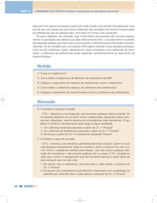 seja como for, parece necessário revê-lo de modo a obter uma versão mais plausível. Essa
terá de ser uma versão que permita ao utilitarista não considerar da mesma maneira todas
as preferências que as pessoas têm, sem levar em conta o seu conteúdo.
Há quem defenda, por exemplo, que o bem-estar das pessoas não consiste propria-
mente na satisfação dos desejos que elas efectivamente têm – consiste antes na satisfa-
ção daqueles desejos que elas teriam se estivessem suficientemente informadas e fossem
racionais. Se for verdade que uma pessoa informada e racional nunca desejaria perseguir
uma minoria inofensiva, então, baseando-se nesta concepção mais elaborada de bem-
-estar, o utilitarista de preferências pode responder satisfatoriamente ao argumento da
maioria fanática.
Revisão
1. O que é o hedonismo?
2. Como difere o hedonismo de Bentham do hedonismo de Mill?
3. Explique o argumento da máquina de experiências contra o hedonismo.
4. Como difere o utilitarismo clássico do utilitarismo de preferências?
5. Explique o argumento da maioria fanática contra o utilitarismo de preferências.
Discussão
6. Considere a seguinte situação:
O Dr. Y descobriu uma droga que, sem provocar quaisquer danos à saúde, faz
as pessoas deixarem de se sentir tristes e deprimidas, passando a estar sem-
pre bem dispostas, mesmo perante as circunstâncias mais dramáticas. O seu
plano é introduzir secretamente essa droga na água canalizada.
1. Um utilitarista hedonista aprovaria o plano do Dr. Y? Porquê?
2. Um utilitarista de preferências aprovaria o plano do Dr. Y? Porquê?
3. Pensa que o plano do Dr. Y é eticamente aceitável? Porquê?
7. Considere a seguinte situação:
O Dr. Z inventou uma estranha substância altamente viciante. Quem se vicia
nela deseja-a intensamente todas as manhãs e sofre muitíssimo se não a to-
mar. Tomar a substância satisfaz esse desejo, mas não produz qualquer alte-
ração de consciência – não provoca qualquer dor ou prazer. O Dr. Z propõe ao
João que a tome. E assegura-lhe que lhe fornecerá sempre a dose diária de
que precisará caso se vicie nela.
1. De acordo com o hedonismo, será boa ideia o João aceitar a proposta do
Dr. Z? Porquê?
2. De acordo com a perspectiva que identifica o bem-estar com a satisfação de
preferências, será boa ideia o João aceitar a proposta do Dr. Z? Porquê?
162
A DIMENSÃO ÉTICO-POLÍTICA: Análise e compreensão da experiência convivencialPARTE 4
 