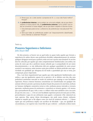 3. Pensa que, se o João aceitar a proposta do Dr. Z, a sua vida ficará melhor?
Porquê?
8. As preferências internas, como preferir ter uma certa religião, são as que dizem
respeito à nossa própria vida. As preferências externas, como preferir que to-
dos se convertam à nossa religião, são as que dizem respeito à vida dos outros.
1. Esta distinção pode tornar o utilitarismo de preferências mais plausível? Por-
quê?
2. Será que todas as preferências podem ser inequivocamente classificadas
como internas ou externas? Porquê?
Texto 14
Prazeres Superiores e Inferiores
John Stuart Mill
De dois prazeres, se houver um ao qual todos ou quase todos aqueles que tiveram a
experiência de ambos derem uma preferência decidida, independentemente de sentirem
qualquer obrigação moral para o preferir, então será esse o prazer mais desejável. Se um dos
dois for colocado, por aqueles que estão competentemente familiarizados com ambos, tão
acima do outro que eles o preferem mesmo sabendo que é acompanhado de um maior
descontentamento, e se não abdicariam dele por qualquer quantidade do outro prazer
acessível à sua natureza, então teremos razão para atribuir ao deleite preferido uma supe-
rioridade em qualidade que ultrapassa de tal modo a quantidade que esta se torna, por
comparação, pouco importante.
Ora, é um facto inquestionável que aqueles que estão igualmente familiarizados com
ambos, e que são igualmente capazes de os apreciar e de se deleitar com eles, dão uma
preferência muitíssimo marcada ao modo de existência que emprega as suas faculdades
superiores. Poucas criaturas humanas consentiriam ser transformadas em qualquer dos
animais inferiores perante a promessa da plena fruição dos prazeres de uma besta, nenhum
ser humano inteligente consentiria tornar-se tolo, nenhuma pessoa instruída se tornaria
ignorante, nenhuma pessoa de sentimento e consciência se tornaria egoísta e vil, mesmo
que a persuadissem de que o tolo, o asno e o velhaco estão mais satisfeitos com a sua sorte
do que ela com a sua. […] Um ser com faculdades superiores precisa de mais para ser feliz,
provavelmente é capaz de um sofrimento mais agudo e certamente é-lhe vulnerável em
mais aspectos. Mas, apesar destas desvantagens, não pode nunca desejar realmente
afundar-se naquilo que se lhe afigura como um nível de existência inferior. […] Quem
supõe que esta preferência implica um sacrifício da felicidade – que, em igualdade de
circunstâncias, o ser superior não é mais feliz do que o inferior – confunde as ideias muito
163
A necessidade de fundamentação da moral Capítulo 9
 