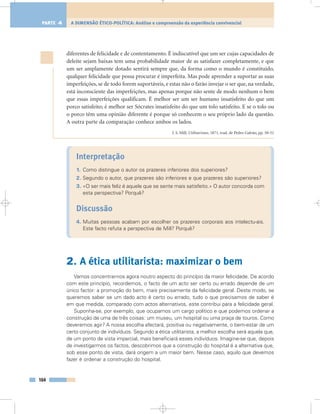 diferentes de felicidade e de contentamento. É indiscutível que um ser cujas capacidades de
deleite sejam baixas tem uma probabilidade maior de as satisfazer completamente, e que
um ser amplamente dotado sentirá sempre que, da forma como o mundo é constituído,
qualquer felicidade que possa procurar é imperfeita. Mas pode aprender a suportar as suas
imperfeições, se de todo forem suportáveis, e estas não o farão invejar o ser que, na verdade,
está inconsciente das imperfeições, mas apenas porque não sente de modo nenhum o bem
que essas imperfeições qualificam. É melhor ser um ser humano insatisfeito do que um
porco satisfeito; é melhor ser Sócrates insatisfeito do que um tolo satisfeito. E se o tolo ou
o porco têm uma opinião diferente é porque só conhecem o seu próprio lado da questão.
A outra parte da comparação conhece ambos os lados.
J. S. Mill, Utilitarismo, 1871, trad. de Pedro Galvão, pp. 50-51
Interpretação
1. Como distingue o autor os prazeres inferiores dos superiores?
2. Segundo o autor, que prazeres são inferiores e que prazeres são superiores?
3. «O ser mais feliz é aquele que se sente mais satisfeito.» O autor concorda com
esta perspectiva? Porquê?
Discussão
4. Muitas pessoas acabam por escolher os prazeres corporais aos intelectu-ais.
Este facto refuta a perspectiva de Mill? Porquê?
2. A ética utilitarista: maximizar o bem
Vamos concentrar-nos agora noutro aspecto do princípio da maior felicidade. De acordo
com este princípio, recordemos, o facto de um acto ser certo ou errado depende de um
único factor: a promoção do bem, mais precisamente da felicidade geral. Deste modo, se
queremos saber se um dado acto é certo ou errado, tudo o que precisamos de saber é
em que medida, comparado com actos alternativos, este contribui para a felicidade geral.
Suponha-se, por exemplo, que ocupamos um cargo político e que podemos ordenar a
construção de uma de três coisas: um museu, um hospital ou uma praça de touros. Como
deveremos agir? A nossa escolha afectará, positiva ou negativamente, o bem-estar de um
certo conjunto de indivíduos. Segundo a ética utilitarista, a melhor escolha será aquela que,
de um ponto de vista imparcial, mais beneficiará esses indivíduos. Imagine-se que, depois
de investigarmos os factos, descobrimos que a construção do hospital é a alternativa que,
sob esse ponto de vista, dará origem a um maior bem. Nesse caso, aquilo que devemos
fazer é ordenar a construção do hospital.
164
A DIMENSÃO ÉTICO-POLÍTICA: Análise e compreensão da experiência convivencialPARTE 4
 