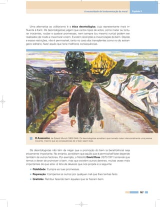 Uma alternativa ao utilitarismo é a ética deontológica, cujo representante mais in-
fluente é Kant. Os deontologistas julgam que certos tipos de actos, como matar ou tortu-
rar inocentes, roubar e quebrar promessas, nem sempre (ou mesmo nunca) podem ser
realizados de modo a maximizar o bem. Existem restrições à maximização do bem. Devido
a essas restrições, não é permissível, tanto no caso dos transplantes como no do estran-
geiro solitário, fazer aquilo que teria melhores consequências.
Os deontologistas não têm de negar que a promoção do bem (a beneficência) seja
eticamente importante. No entanto, acreditam que aquilo que é permissível fazer depende
também de outros factores. Por exemplo, o filósofo David Ross (1877-1971) entende que
temos o dever de promover o bem, mas que existem outros deveres, muitas vezes mais
importantes do que este. A lista de deveres que nos propõe é a seguinte:
• Fidelidade: Cumpre as tuas promessas.
• Reparação: Compensa os outros por qualquer mal que lhes tenhas feito.
• Gratidão: Retribui fazendo bem àqueles que te fizeram bem.
167
A necessidade de fundamentação da moral Capítulo 9
O Assassino, de Edvard Munch (1863-1944). Os deontologistas acreditam que é errado matar intencionalmente uma pessoa
inocente, mesmo que as consequências de o fazer sejam boas.
 