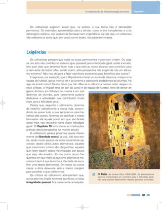 Os utilitaristas sugerem assim que, na prática, a sua teoria não é demasiado
permissiva. Os exemplos apresentados para a refutar, como o dos transplantes e o do
estrangeiro solitário, não passam de fantasias sem importância: na vida real, um utilitarista
não realizaria os actos que, em casos como esses, nos parecem errados.
Exigências
Os utilitaristas pensam que todos os actos permissíveis maximizam o bem. Ou seja,
se um acto não contribui no máximo grau possível para a felicidade geral, então é errado.
Isto quer dizer que devemos fazer tudo o que está ao nosso alcance para contribuir para
o bem-estar de todos. Mas, sendo assim, esta perspectiva não exigirá de nós um altruís-
mo extremo? Não nos obrigará a fazer sacrifícios excessivos para benefício dos outros?
Imagine-se, por exemplo, que o Miguel está a fazer um curso de literatura, integra uma
equipa de futebol, gosta imenso de ir ao cinema e colecciona soldadinhos de chumbo. Há
algo de errado nisto? Parece óbvio que não. Mas se o utilitarista tivesse razão, alegam os
seus críticos, o Miguel teria de sair do curso e da equipa de futebol, teria de deixar de
gastar dinheiro em bilhetes de cinema e em sol-
dadinhos de chumbo, pois certamente poderia
dedicar-se a actividades que contribuem muito
mais para a felicidade geral.
Parece que, segundo o utilitarismo, teremos
de redefinir radicalmente a nossa vida, prescin-
dindo de quase tudo o que apreciamos para be-
nefício dos outros. Teremos de sacrificar o nosso
bem-estar até àquele ponto em que sacrificá-lo
ainda mais não resultaria numa maior felicidade
geral. (O Capítulo 19 torna claras as implicações
práticas desta perspectiva no mundo actual.)
O utilitarismo parece privar-nos quase inteira-
mente de liberdade moral, já que, sob esta teo-
ria, serão muito poucos os actos eticamente op-
cionais: dados vários actos alternativos, aqueles
que maximizam o bem são obrigatórios; aqueles
que ficam aquém dessa maximização, por pouco
que seja, são errados. Só nos casos pouco fre-
quentes em que mais do que uma alternativa ma-
ximiza o bem é que teremos a liberdade de esco-
lher uma dessa alternativas. Em todos os outros
casos, a ética deixa-nos sem a menor margem
para escolher o que preferirmos.
Os críticos do utilitarismo acrescentam que,
como este nos impõe enormes sacrifícios, a nossa
integridade pessoal fica seriamente ameaçada.
169
A necessidade de fundamentação da moral Capítulo 9
O Beijo, de Gustav Klimt (1838-1900). Se estivéssemos
sempre empenhados em contribuir para a felicidade geral,
não seria possível desenvolver relações pessoais profundas.
 