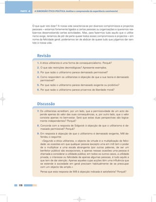 O que quer isto dizer? A nossa vida caracteriza-se por diversos compromissos e projectos
pessoais – estamos fortemente ligados a certas pessoas ou organizações e queremos rea-
lizar-nos desenvolvendo certas actividades. Mas, para fazermos tudo aquilo que o utilita-
rismo exige, teríamos de pôr de parte quase todos esses compromissos e projectos – em
nome da felicidade geral, poderíamos ter de abdicar de quase tudo que julgamos dar sen-
tido à nossa vida.
Revisão
1. A ética utilitarista é uma forma de consequencialismo. Porquê?
2. O que são restrições deontológicas? Apresente exemplos.
3. Por que razão o utilitarismo parece demasiado permissível?
4. Como respondem os utilitaristas à objecção de que a sua teoria é demasiado
permissível?
5. Por que razão o utilitarismo parece demasiado exigente ou proibitivo?
6. Por que razão o utilitarismo parece privar-nos de liberdade moral?
Discussão
7. Os utilitaristas acreditam, por um lado, que a permissividade de um acto de-
pende apenas do valor das suas consequências, e, por outro lado, que o valor
consiste apenas no bem-estar. Será que estas duas perspectivas são logica-
mente independentes? Porquê?
8. Concorda com a resposta de Sidgwick à objecção de que o utilitarismo é de-
masiado permissível? Porquê?
9. Em resposta à objecção de que o utilitarismo é demasiado exigente, Mill de-
fendeu o seguinte:
«Segundo a ética utilitarista, o objecto da virtude é a multiplicação da felici-
dade: as ocasiões em que qualquer pessoa (excepto uma em mil) tem o poder
de a multiplicar a uma escala abrangente (por outras palavras, de ser um
benfeitor público) são excepcionais, e apenas nessas ocasiões uma pessoa é
chamada a considerar a utilidade pública; em todos os outros casos, a utilidade
privada, o interesse ou felicidade de apenas algumas pessoas, é tudo aquilo a
que tem de dar atenção. Apenas aqueles cujas acções têm uma influência que
se estende à sociedade em geral precisam habitualmente de se preocupar
com um objecto tão amplo.»
Pensa que esta resposta de Mill à objecção indicada é satisfatória? Porquê?
170
A DIMENSÃO ÉTICO-POLÍTICA: Análise e compreensão da experiência convivencialPARTE 4
 