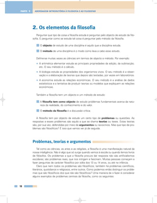 2. Os elementos da filosofia
Perguntar que tipo de coisa a filosofia estuda é perguntar pelo objecto de estudo da filo-
sofia. E perguntar como se estuda tal coisa é perguntar pelo método da filosofia.
O objecto de estudo de uma disciplina é aquilo que a disciplina estuda.
O método de uma disciplina é o modo como leva a cabo esse estudo.
Define-se muitas vezes as ciências em termos de objecto e método. Por exemplo:
• A aritmética elementar estuda as principais propriedades da adição, da subtracção,
etc. O seu método é o cálculo.
• A biologia estuda as propriedades dos organismos vivos. O seu método é a obser-
vação e a elaboração de teorias que depois são testadas, por vezes em laboratórios.
• A economia estuda as relações económicas. O seu método é a análise de dados
estatísticos e a tentativa de produzir teorias ou modelos que expliquem as relações
económicas.
Também a filosofia tem um objecto e um método de estudo:
A filosofia tem como objecto de estudo problemas fundamentais acerca da natu-
reza da realidade, do conhecimento e do valor.
O método da filosofia é a discussão crítica.
A filosofia tem por objecto de estudo um certo tipo de problemas ou questões. As
respostas a esses problemas são aquilo a que se chama teorias ou teses. Estas teorias
são, por sua vez, defendidas por meio de argumentos ou raciocínios. Mas que tipo de pro-
blemas são filosóficos? É isso que vamos ver já de seguida.
Problemas, teorias e argumentos
Tal como as ciências, as artes e as religiões, a filosofia é uma manifestação natural da
nossa inteligência. Não é algo que só surge quando vamos à escola ou quando lemos livros
de filósofos. Os problemas a que a filosofia procura dar resposta não são artificialismos
escolares; são problemas reais, que nos intrigam e fascinam. Muitas pessoas começam a
fazer perguntas de carácter filosófico por volta dos 13 ou 14 anos, ou até na infância.
Claro que nem todos os problemas são filosóficos; também há problemas científicos,
literários, quotidianos e religiosos, entre outros. Como podemos então distinguir os proble-
mas que são filosóficos dos que não são filosóficos? Uma maneira de o fazer é considerar
alguns exemplos de problemas centrais da filosofia, como os seguintes:
18
ABORDAGEM INTRODUTÓRIA À FILOSOFIA E AO FILOSOFARPARTE 1
 