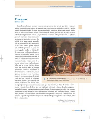 Texto 15
Promessas
David Ross
Quando um homem comum cumpre uma promessa por pensar que deve proceder
assim, parece claro que não o faz a pensar nas consequências totais do seu acto, e ainda
menos na probabilidade de estas serem as melhores possíveis. Na verdade, pensa muito
mais no passado do que no futuro. Aquilo que o faz pensar que deve agir de certa forma é
o facto de ter prometido fazê-lo – e, geralmente, nada mais o faz pensar assim. […] Se eu
prometi encontrar-me com um ami-
go numa certa ocasião para um fim
trivial, devo seguramente entender
que se justifica faltar ao compromis-
so se, dessa forma, puder impedir
um acidente grave ou se, caso este
ocorra, puder ajudar as vítimas. Os
defensores do [utilitarismo] susten-
tam que penso assim porque enten-
do que produzirei um maior bem se
faltar ao compromisso. Porém, existe
outra explicação para o facto de se
pensar assim – uma explicação que,
julgo eu, se revela correcta. Posso
dizer que, além do dever de cumprir
promessas, tenho e reconheço o
dever de aliviar o sofrimento, e que,
quando considero que é acertado
cumprir o segundo destes deveres à
custa de não cumprir o primeiro,
isso não acontece por pensar que
assim produzirei um maior bem,
mas por pensar que, nas circunstâncias em que me encontro, o dever de aliviar o sofri-
mento é o mais forte. É óbvio que esta explicação está mais próxima daquilo que pensa-
mos efectivamente numa situação como a indicada. Se, tanto quanto consigo ver, consigo
produzir o mesmo bem seja cumprindo a minha promessa, seja ajudando alguém a quem
nada prometi, não devo hesitar em considerar que a primeira alternativa é o meu dever. No
entanto, segundo a perspectiva de que um acto é certo porque produz o maior bem, não
devo pensar assim.
David Ross, O Certo e o Bom, 1930,
trad. de Pedro Galvão, pp. 56-57
171
A necessidade de fundamentação da moral Capítulo 9
O Juramento dos Horácios, de Jacques-Louis David (1748-1825). Por
que razão será errado quebrar promessas?
 