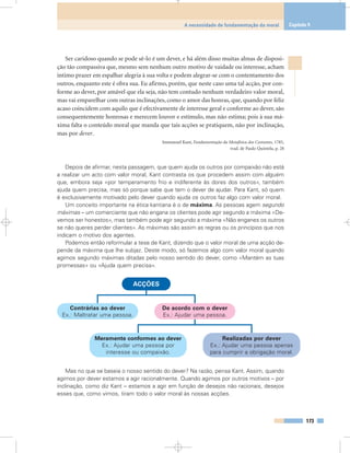 Ser caridoso quando se pode sê-lo é um dever, e há além disso muitas almas de disposi-
ção tão compassiva que, mesmo sem nenhum outro motivo de vaidade ou interesse, acham
íntimo prazer em espalhar alegria à sua volta e podem alegrar-se com o contentamento dos
outros, enquanto este é obra sua. Eu afirmo, porém, que neste caso uma tal acção, por con-
forme ao dever, por amável que ela seja, não tem contudo nenhum verdadeiro valor moral,
mas vai emparelhar com outras inclinações, como o amor das honras, que, quando por feliz
acaso coincidem com aquilo que é efectivamente de interesse geral e conforme ao dever, são
consequentemente honrosas e merecem louvor e estímulo, mas não estima; pois à sua má-
xima falta o conteúdo moral que manda que tais acções se pratiquem, não por inclinação,
mas por dever.
Immanuel Kant, Fundamentação da Metafísica dos Costumes, 1785,
trad. de Paulo Quintela, p. 28
Depois de afirmar, nesta passagem, que quem ajuda os outros por compaixão não está
a realizar um acto com valor moral, Kant contrasta os que procedem assim com alguém
que, embora seja «por temperamento frio e indiferente às dores dos outros», também
ajuda quem precisa, mas só porque sabe que tem o dever de ajudar. Para Kant, só quem
é exclusivamente motivado pelo dever quando ajuda os outros faz algo com valor moral.
Um conceito importante na ética kantiana é o de máxima. As pessoas agem segundo
máximas – um comerciante que não engana os clientes pode agir segundo a máxima «De-
vemos ser honestos», mas também pode agir segundo a máxima «Não enganes os outros
se não queres perder clientes». As máximas são assim as regras ou os princípios que nos
indicam o motivo dos agentes.
Podemos então reformular a tese de Kant, dizendo que o valor moral de uma acção de-
pende da máxima que lhe subjaz. Deste modo, só fazemos algo com valor moral quando
agimos segundo máximas ditadas pelo nosso sentido do dever, como «Mantém as tuas
promessas» ou «Ajuda quem precisa».
Mas no que se baseia o nosso sentido do dever? Na razão, pensa Kant. Assim, quando
agimos por dever estamos a agir racionalmente. Quando agimos por outros motivos – por
inclinação, como diz Kant – estamos a agir em função de desejos não racionais, desejos
esses que, como vimos, tiram todo o valor moral às nossas acções.
173
A necessidade de fundamentação da moral Capítulo 9
ACÇÕES
Contrárias ao dever
Ex.: Maltratar uma pessoa.
De acordo com o dever
Ex.: Ajudar uma pessoa.
Meramente conformes ao dever
Ex.: Ajudar uma pessoa por
interesse ou compaixão.
Realizadas por dever
Ex.: Ajudar uma pessoa apenas
para cumprir a obrigação moral.
 