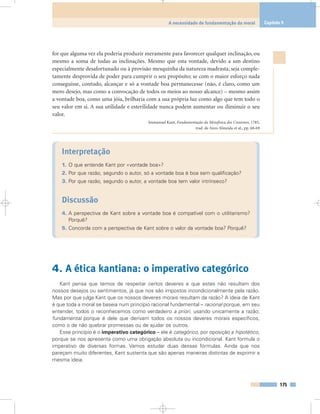 for que alguma vez ela poderia produzir meramente para favorecer qualquer inclinação, ou
mesmo a soma de todas as inclinações. Mesmo que esta vontade, devido a um destino
especialmente desafortunado ou à provisão mesquinha da natureza madrasta, seja comple-
tamente desprovida de poder para cumprir o seu propósito; se com o maior esforço nada
conseguisse, contudo, alcançar e só a vontade boa permanecesse (não, é claro, como um
mero desejo, mas como a convocação de todos os meios ao nosso alcance) – mesmo assim
a vontade boa, como uma jóia, brilharia com a sua própria luz como algo que tem todo o
seu valor em si. A sua utilidade e esterilidade nunca podem aumentar ou diminuir o seu
valor.
Immanuel Kant, Fundamentação da Metafísica dos Costumes, 1785,
trad. de Aires Almeida et al., pp. 68-69
Interpretação
1. O que entende Kant por «vontade boa»?
2. Por que razão, segundo o autor, só a vontade boa é boa sem qualificação?
3. Por que razão, segundo o autor, a vontade boa tem valor intrínseco?
Discussão
4. A perspectiva de Kant sobre a vontade boa é compatível com o utilitarismo?
Porquê?
5. Concorda com a perspectiva de Kant sobre o valor da vontade boa? Porquê?
4. A ética kantiana: o imperativo categórico
Kant pensa que temos de respeitar certos deveres e que estes não resultam dos
nossos desejos ou sentimentos, já que nos são impostos incondicionalmente pela razão.
Mas por que julga Kant que os nossos deveres morais resultam da razão? A ideia de Kant
é que toda a moral se baseia num princípio racional fundamental – racional porque, em seu
entender, todos o reconhecemos como verdadeiro a priori, usando unicamente a razão;
fundamental porque é dele que derivam todos os nossos deveres morais específicos,
como o de não quebrar promessas ou de ajudar os outros.
Esse princípio é o imperativo categórico – ele é categórico, por oposição a hipotético,
porque se nos apresenta como uma obrigação absoluta ou incondicional. Kant formula o
imperativo de diversas formas. Vamos estudar duas dessas fórmulas. Ainda que nos
pareçam muito diferentes, Kant sustenta que são apenas maneiras distintas de exprimir a
mesma ideia.
175
A necessidade de fundamentação da moral Capítulo 9
 