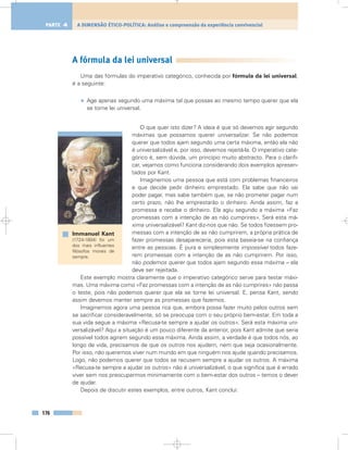 A fórmula da lei universal
Uma das fórmulas do imperativo categórico, conhecida por fórmula da lei universal,
é a seguinte:
• Age apenas segundo uma máxima tal que possas ao mesmo tempo querer que ela
se torne lei universal.
O que quer isto dizer? A ideia é que só devemos agir segundo
máximas que possamos querer universalizar. Se não podemos
querer que todos ajam segundo uma certa máxima, então ela não
é universalizável e, por isso, devemos rejeitá-la. O imperativo cate-
górico é, sem dúvida, um princípio muito abstracto. Para o clarifi-
car, vejamos como funciona considerando dois exemplos apresen-
tados por Kant.
Imaginemos uma pessoa que está com problemas financeiros
e que decide pedir dinheiro emprestado. Ela sabe que não vai
poder pagar, mas sabe também que, se não prometer pagar num
certo prazo, não lhe emprestarão o dinheiro. Ainda assim, faz a
promessa e recebe o dinheiro. Ela agiu segundo a máxima «Faz
promessas com a intenção de as não cumprires». Será esta má-
xima universalizável? Kant diz-nos que não. Se todos fizessem pro-
messas com a intenção de as não cumprirem, a própria prática de
fazer promessas desapareceria, pois esta baseia-se na confiança
entre as pessoas. É pura e simplesmente impossível todos faze-
rem promessas com a intenção de as não cumprirem. Por isso,
não podemos querer que todos ajam segundo essa máxima – ela
deve ser rejeitada.
Este exemplo mostra claramente que o imperativo categórico serve para testar máxi-
mas. Uma máxima como «Faz promessas com a intenção de as não cumprires» não passa
o teste, pois não podemos querer que ela se torne lei universal. E, pensa Kant, sendo
assim devemos manter sempre as promessas que fazemos.
Imaginemos agora uma pessoa rica que, embora possa fazer muito pelos outros sem
se sacrificar consideravelmente, só se preocupa com o seu próprio bem-estar. Em toda a
sua vida segue a máxima «Recusa-te sempre a ajudar os outros». Será esta máxima uni-
versalizável? Aqui a situação é um pouco diferente da anterior, pois Kant admite que seria
possível todos agirem segundo essa máxima. Ainda assim, a verdade é que todos nós, ao
longo de vida, precisamos de que os outros nos ajudem, nem que seja ocasionalmente.
Por isso, não queremos viver num mundo em que ninguém nos ajude quando precisamos.
Logo, não podemos querer que todos se recusem sempre a ajudar os outros. A máxima
«Recusa-te sempre a ajudar os outros» não é universalizável, o que significa que é errado
viver sem nos preocuparmos minimamente com o bem-estar dos outros – temos o dever
de ajudar.
Depois de discutir estes exemplos, entre outros, Kant conclui:
176
A DIMENSÃO ÉTICO-POLÍTICA: Análise e compreensão da experiência convivencialPARTE 4
Immanuel Kant
(1724-1804) foi um
dos mais influentes
filósofos morais de
sempre.
 