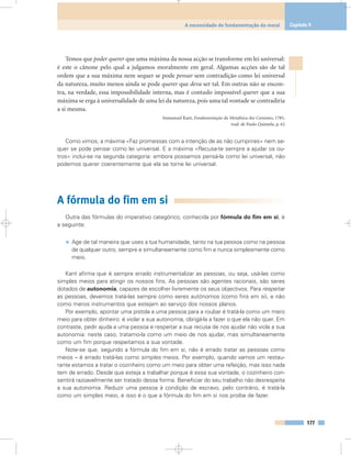 Temos que poder querer que uma máxima da nossa acção se transforme em lei universal:
é este o cânone pelo qual a julgamos moralmente em geral. Algumas acções são de tal
ordem que a sua máxima nem sequer se pode pensar sem contradição como lei universal
da natureza, muito menos ainda se pode querer que deva ser tal. Em outras não se encon-
tra, na verdade, essa impossibilidade interna, mas é contudo impossível querer que a sua
máxima se erga à universalidade de uma lei da natureza, pois uma tal vontade se contradiria
a si mesma.
Immanuel Kant, Fundamentação da Metafísica dos Costumes, 1785,
trad. de Paulo Quintela, p. 62
Como vimos, a máxima «Faz promessas com a intenção de as não cumprires» nem se-
quer se pode pensar como lei universal. E a máxima «Recusa-te sempre a ajudar os ou-
tros» inclui-se na segunda categoria: embora possamos pensá-la como lei universal, não
podemos querer coerentemente que ela se torne lei universal.
A fórmula do fim em si
Outra das fórmulas do imperativo categórico, conhecida por fórmula do fim em si, é
a seguinte:
• Age de tal maneira que uses a tua humanidade, tanto na tua pessoa como na pessoa
de qualquer outro, sempre e simultaneamente como fim e nunca simplesmente como
meio.
Kant afirma que é sempre errado instrumentalizar as pessoas, ou seja, usá-las como
simples meios para atingir os nossos fins. As pessoas são agentes racionais, são seres
dotados de autonomia, capazes de escolher livremente os seus objectivos. Para respeitar
as pessoas, devemos tratá-las sempre como seres autónomos (como fins em si), e não
como meros instrumentos que estejam ao serviço dos nossos planos.
Por exemplo, apontar uma pistola a uma pessoa para a roubar é tratá-la como um mero
meio para obter dinheiro: é violar a sua autonomia, obrigá-la a fazer o que ela não quer. Em
contraste, pedir ajuda a uma pessoa e respeitar a sua recusa de nos ajudar não viola a sua
autonomia: neste caso, tratamo-la como um meio de nos ajudar, mas simultaneamente
como um fim porque respeitamos a sua vontade.
Note-se que, segundo a fórmula do fim em si, não é errado tratar as pessoas como
meios – é errado tratá-las como simples meios. Por exemplo, quando vamos um restau-
rante estamos a tratar o cozinheiro como um meio para obter uma refeição, mas isso nada
tem de errado. Desde que esteja a trabalhar porque é essa sua vontade, o cozinheiro con-
sentirá razoavelmente ser tratado dessa forma. Beneficiar do seu trabalho não desrespeita
a sua autonomia. Reduzir uma pessoa à condição de escravo, pelo contrário, é tratá-la
como um simples meio, e isso é o que a fórmula do fim em si nos proíbe de fazer.
177
A necessidade de fundamentação da moral Capítulo 9
 
