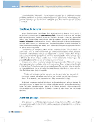 O contraste com o utilitarismo é aqui muito claro. Ao passo que os utilitaristas parecem
permitir que tratemos as pessoas como simples meios (por exemplo, matando-as ou en-
ganando-as) sempre que isso maximize a felicidade geral, Kant entende que fazê-lo nunca
é aceitável.
Conflitos de deveres
Alguns deontologistas, como David Ross, acreditam que os deveres morais, como o
de não quebrar promessas, são deveres prima facie. Isto significa que, à partida, é errado
quebrar uma promessa, mas que, em certas circunstâncias excepcionais, será permissível
fazê-lo. Kant, pelo contrário, defende uma ética deontológica em que se propõem certos
deveres absolutos. Em seu entender, nunca é permissível fazer aquilo que estes deveres
proíbem. Kant sustenta, por exemplo, que é sempre errado mentir, quebrar promessas ou
matar intencionalmente alguém, sejam quais forem as consequências de nos abstermos
de realizar actos como esses.
Consideremos um exemplo que Kant discutiu. Estamos em casa com um amigo e al-
guém bate à porta. É um homem armado que está à procura do nosso amigo, aparente-
mente com a intenção de o matar, e que nos pergunta se ele está em casa. Kant diria que
não devemos mentir-lhe; quando muito, podemos abster-nos de lhe dizer a verdade, o que
é diferente. Se, devido à nossa escolha, esse homem assassinar o nosso amigo, a res-
ponsabilidade moral desse acto terá sido exclusivamente sua.
Em casos como este, a ética kantiana parece dar respostas erradas. Não mentir em caso
algum parece produzir resultados eticamente inaceitáveis. Esta é uma primeira objecção
à ética kantiana. A ética kantiana enfrenta outra objecção. Porque nesta ética se reconhe-
ce deveres absolutos, fica-se sem saber como agir quando esses deveres entram em con-
flito. Consideremos a seguinte situação:
A Joana prometeu a um amigo cumprir a sua última vontade, que ele exprimiu
numa carta para ser lida após a sua morte. A sua vontade, como a Joana descobre
depois de ler a carta, é que ela assassine o João, o seu maior inimigo.
Se a Joana nunca deve quebrar promessas, então deverá cumprir a última vontade do
seu amigo. Porém, se ela também nunca deve assassinar alguém, então não deverá cum-
pri-la. Como este exemplo mostra, a aceitação de deveres absolutos conduz-nos a confli-
tos de deveres que não têm solução. Sob a ética kantiana, a Joana, faça o que fizer, proce-
derá mal.
Além das pessoas
Uma «pessoa», no sentido que aqui interessa, é um agente racional. Kant sustenta que
a nossa única obrigação fundamental é respeitar as pessoas. Esta perspectiva, no entanto,
parece implausível.
178
A DIMENSÃO ÉTICO-POLÍTICA: Análise e compreensão da experiência convivencialPARTE 4
 