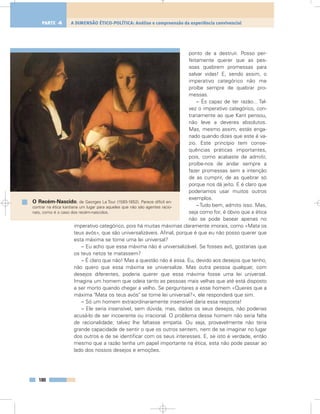 ponto de a destruir. Posso per-
feitamente querer que as pes-
soas quebrem promessas para
salvar vidas! E, sendo assim, o
imperativo categórico não me
proíbe sempre de quebrar pro-
messas.
– És capaz de ter razão... Tal-
vez o imperativo categórico, con-
trariamente ao que Kant pensou,
não leve a deveres absolutos.
Mas, mesmo assim, estás enga-
nado quando dizes que este é va-
zio. Este princípio tem conse-
quências práticas importantes,
pois, como acabaste de admitir,
proíbe-nos de andar sempre a
fazer promessas sem a intenção
de as cumprir, de as quebrar só
porque nos dá jeito. E é claro que
poderíamos usar muitos outros
exemplos.
– Tudo bem, admito isso. Mas,
seja como for, é óbvio que a ética
não se pode basear apenas no
imperativo categórico, pois há muitas máximas claramente imorais, como «Mata os
teus avós», que são universalizáveis. Afinal, porque é que eu não posso querer que
esta máxima se torne uma lei universal?
– Eu acho que essa máxima não é universalizável. Se fosses avô, gostarias que
os teus netos te matassem?
– É claro que não! Mas a questão não é essa. Eu, devido aos desejos que tenho,
não quero que essa máxima se universalize. Mas outra pessoa qualquer, com
desejos diferentes, poderia querer que essa máxima fosse uma lei universal.
Imagina um homem que odeia tanto as pessoas mais velhas que até está disposto
a ser morto quando chegar a velho. Se perguntares a esse homem «Queres que a
máxima "Mata os teus avós" se torne lei universal?», ele responderá que sim.
– Só um homem extraordinariamente insensível daria essa resposta!
– Ele seria insensível, sem dúvida, mas, dados os seus desejos, não poderias
acusá-lo de ser incoerente ou irracional. O problema desse homem não seria falta
de racionalidade; talvez lhe faltasse empatia. Ou seja, provavelmente não teria
grande capacidade de sentir o que os outros sentem, nem de se imaginar no lugar
dos outros e de se identificar com os seus interesses. E, se isto é verdade, então
mesmo que a razão tenha um papel importante na ética, esta não pode passar ao
lado dos nossos desejos e emoções.
180
A DIMENSÃO ÉTICO-POLÍTICA: Análise e compreensão da experiência convivencialPARTE 4
O Recém-Nascido, de Georges La Tour (1593-1652). Parece difícil en-
contrar na ética kantiana um lugar para aqueles que não são agentes racio-
nais, como é o caso dos recém-nascidos.
 