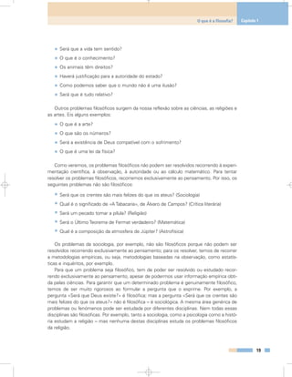 • Será que a vida tem sentido?
• O que é o conhecimento?
• Os animais têm direitos?
• Haverá justificação para a autoridade do estado?
• Como podemos saber que o mundo não é uma ilusão?
• Será que é tudo relativo?
Outros problemas filosóficos surgem da nossa reflexão sobre as ciências, as religiões e
as artes. Eis alguns exemplos:
• O que é a arte?
• O que são os números?
• Será a existência de Deus compatível com o sofrimento?
• O que é uma lei da física?
Como veremos, os problemas filosóficos não podem ser resolvidos recorrendo à experi-
mentação científica, à observação, à autoridade ou ao cálculo matemático. Para tentar
resolver os problemas filosóficos, recorremos exclusivamente ao pensamento. Por isso, os
seguintes problemas não são filosóficos:
• Será que os crentes são mais felizes do que os ateus? (Sociologia)
• Qual é o significado de «A Tabacaria», de Álvaro de Campos? (Crítica literária)
• Será um pecado tomar a pílula? (Religião)
• Será o Último Teorema de Fermat verdadeiro? (Matemática)
• Qual é a composição da atmosfera de Júpiter? (Astrofísica)
Os problemas da sociologia, por exemplo, não são filosóficos porque não podem ser
resolvidos recorrendo exclusivamente ao pensamento; para os resolver, temos de recorrer
a metodologias empíricas, ou seja, metodologias baseadas na observação, como estatís-
ticas e inquéritos, por exemplo.
Para que um problema seja filosófico, tem de poder ser resolvido ou estudado recor-
rendo exclusivamente ao pensamento, apesar de podermos usar informação empírica obti-
da pelas ciências. Para garantir que um determinado problema é genuinamente filosófico,
temos de ser muito rigorosos ao formular a pergunta que o exprime. Por exemplo, a
pergunta «Será que Deus existe?» é filosófica; mas a pergunta «Será que os crentes são
mais felizes do que os ateus?» não é filosófica – é sociológica. A mesma área genérica de
problemas ou fenómenos pode ser estudada por diferentes disciplinas. Nem todas essas
disciplinas são filosóficas. Por exemplo, tanto a sociologia, como a psicologia como a histó-
ria estudam a religião – mas nenhuma destas disciplinas estuda os problemas filosóficos
da religião.
19
O que é a filosofia? Capítulo 1
 