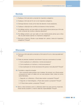 Revisão
1. Explique a fórmula da lei universal do imperativo categórico.
2. Explique a fórmula do fim em si do imperativo categórico.
3. Distinga deveres morais prima facie de deveres morais absolutos.
4. Explique a objecção dos conflitos de deveres à ética kantiana.
5. No diálogo anterior, por que razão um dos interlocutores pensa que a fórmula
da lei universal não conduz a deveres absolutos?
6. No diálogo anterior, por que razão um dos interlocutores pensa que a ética
não se pode basear apenas no imperativo categórico?
7. Será que a máxima «Rouba o que desejas ter» passa o teste do imperativo
categórico? Porquê?
Discussão
8. Será que a fórmula da lei universal e a fórmula do fim em si são equivalentes?
Porquê?
9. Todas as pessoas razoáveis reconhecem hoje que a escravatura é errada.
1. Como explicaria um utilitarista o mal da escravatura?
2. Como explicaria um kantiano o mal da escravatura?
3. Que explicação do mal da escravatura lhe parece mais plausível? Porquê?
10. Considere a seguinte situação:
Cem inocentes estão prestes a ser fuzilados. No entanto, se o Paulo aceitar
a proposta de matar um deles com as suas próprias mãos, todos os outros
serão libertados.
1. Segundo um utilitarista, o Paulo deve aceitar a proposta? Porquê?
2. Segundo um deontologista, o Paulo deve aceitar a proposta? Porquê?
3. O Paulo deve aceitar a proposta? Porquê?
11. Tanto a ética kantiana como a utilitarista dizem-nos para sermos imparciais.
Estas teorias propõem o mesmo ideal de imparcialidade? Porquê?
181
A necessidade de fundamentação da moral Capítulo 9
 