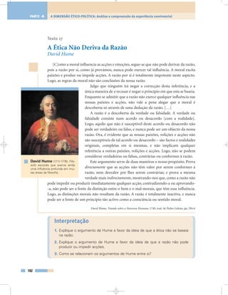 Texto 17
A Ética Não Deriva da Razão
David Hume
[C]omo a moral influencia as acções e emoções, segue-se que não pode derivar da razão,
pois a razão por si, como já provámos, nunca pode exercer tal influência. A moral excita
paixões e produz ou impede acções. A razão por si é totalmente impotente neste aspecto.
Logo, as regras da moral não são conclusões da nossa razão.
Julgo que ninguém irá negar a correcção desta inferência, e a
única maneira de a recusar é negar o princípio em que esta se baseia.
Enquanto se admitir que a razão não exerce qualquer influência nas
nossas paixões e acções, não vale a pena alegar que a moral é
descoberta só através de uma dedução da razão. […]
A razão é a descoberta da verdade ou falsidade. A verdade ou
falsidade consiste num acordo ou desacordo [com a realidade].
Logo, aquilo que não é susceptível deste acordo ou desacordo não
pode ser verdadeiro ou falso, e nunca pode ser um objecto da nossa
razão. Ora, é evidente que as nossas paixões, volições e acções não
são susceptíveis de tal acordo ou desacordo – são factos e realidades
originais, completas em si mesmas, e não implicam qualquer
referência a outras paixões, volições e acções. Logo, não se podem
considerar verdadeiras ou falsas, contrárias ou conformes à razão.
Este argumento serve de duas maneiras o nosso propósito. Prova
directamente que as acções não têm valor por serem conformes à
razão, nem desvalor por lhes serem contrárias; e prova a mesma
verdade mais indirectamente, mostrando-nos que, como a razão não
pode impedir ou produzir imediatamente qualquer acção, contradizendo-a ou aprovando-
-a, não pode ser a fonte da distinção entre o bem e o mal morais, que têm essa influência.
Logo, as distinções morais não resultam da razão. A razão é totalmente inactiva, e nunca
pode ser a fonte de um princípio tão activo como a consciência ou sentido moral.
David Hume, Tratado sobre a Natureza Humana, 1740, trad. de Pedro Galvão, pp. 294-6
Interpretação
1. Explique o argumento de Hume a favor da ideia de que a ética não se baseia
na razão.
2. Explique o argumento de Hume a favor da ideia de que a razão não pode
produzir ou impedir acções.
3. Como se relacionam os argumentos de Hume entre si?
182
A DIMENSÃO ÉTICO-POLÍTICA: Análise e compreensão da experiência convivencialPARTE 4
David Hume (1711-1776). Filó-
sofo escocês que exerce ainda
uma influência profunda em mui-
tas áreas da filosofia.
 