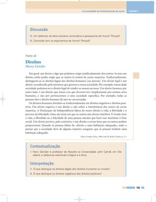 Discussão
4. Um defensor da ética kantiana concordaria a perspectiva de Hume? Porquê?
5. Concorda com os argumentos de Hume? Porquê?
Texto 18
Direitos
Harry Gensler
Em geral, um direito é algo que podemos exigir justificadamente dos outros. Se tens um
direito, então podes exigir que os outros te tratem de certas maneiras. Tradicionalmente,
distinguem-se os direitos legais dos direitos humanos [ou morais]. Um direito legal é um
direito reconhecido pela estrutura que governa a nossa sociedade. Por exemplo, numa dada
sociedade podemos ter o direito legal de vender os nossos escravos. Um direito humano, por
outro lado, é um direito que temos (ou que devemos ter) simplesmente por sermos seres
humanos, e não por pertencermos a uma sociedade específica. Por exemplo, todas as
pessoas têm o direito humano de não ser escravizadas.
Os direitos humanos dividem-se tradicionalmente em direitos negativos e direitos posi-
tivos. Um direito negativo é um direito a não sofrer a interferência dos outros de certas
maneiras. A Declaração da Independência falava do nosso direito à vida, à liberdade e à
procura da felicidade. Estas são áreas em que os outros não devem interferir. É errado tirar
a vida, a liberdade ou a felicidade de uma pessoa, mesmo que fazer isso maximize o bem
social. Um direito positivo, pelo contrário, é um direito a certos bens que os outros podem
proporcionar. Quando as pessoas falam do «direito a uma habitação adequada», estão a
pensar que a sociedade deve de alguma maneira assegurar que as pessoas tenham uma
habitação adequada.
Harry Gensler, Ética, 1998, trad. de Pedro Galvão, p. 171
Contextualização
• Harry Gensler é professor de filosofia na Universidade John Carroll, em Cle-
veland, e dedica-se sobretudo à lógica e à ética.
Interpretação
1. O que distingue os direitos legais dos direitos humanos ou morais?
2. O que distingue os direitos negativos dos direitos positivos?
183
A necessidade de fundamentação da moral Capítulo 9
 