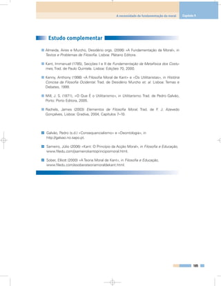 Estudo complementar
Almeida, Aires e Murcho, Desidério orgs. (2006) «A Fundamentação da Moral», in
Textos e Problemas de Filosofia. Lisboa: Plátano Editora.
Kant, Immanuel (1785), Secções I e II de Fundamentação da Metafísica dos Costu-
mes, Trad. de Paulo Quintela. Lisboa: Edições 70, 2000.
Kenny, Anthony (1998) «A Filosofia Moral de Kant» e «Os Utilitaristas», in História
Concisa da Filosofia Ocidental. Trad. de Desidério Murcho et. al. Lisboa: Temas e
Debates, 1999.
Mill, J. S. (1871), «O Que É o Utilitarismo», in Utilitarismo. Trad. de Pedro Galvão,
Porto: Porto Editora, 2005.
Rachels, James (2003) Elementos de Filosofia Moral. Trad. de F. J. Azevedo
Gonçalves, Lisboa: Gradiva, 2004, Capítulos 7–10.
Galvão, Pedro (s.d.) «Consequencialismo» e «Deontologia», in
http://galvao.no.sapo.pt.
Sameiro, Júlio (2006) «Kant: O Princípio da Acção Moral», in Filosofia e Educação,
www.filedu.com/jsameirokantoprincipiomoral.html.
Sober, Elliott (2000) «A Teoria Moral de Kant», in Filosofia e Educação,
www.filedu.com/esoberateoriamoraldekant.html.
@
@
@
185
A necessidade de fundamentação da moral Capítulo 9
 