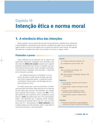 187
Capítulo 10
Intenção ética e norma moral
Secções
1. A relevância ética das intenções, 187
2. A avaliação de normas morais, 194
Textos
19. A Importância da Intenção, 192
David Oderberg
20. Direitos Morais e Obrigações Pessoais, 198
John Harsanyi
Objectivos
Compreender a distinção entre intenção e
mera previsão.
Compreender e avaliar o princípio do duplo
efeito.
Comparar a ética utilitarista e a ética
kantiana quanto à avaliação de normas.
Compreender e avaliar o utilitarismo das
regras.
Conceitos
Princípio do duplo efeito, responsabilidade,
utilitarismo dos actos, utilitarismo das regras.
1. A relevância ética das intenções
Neste capítulo, vamos aprofundar de duas formas distintas o debate entre utilitaristas
e deontologistas. Começaremos por discutir o problema de saber se as intenções de um
agente podem contribuir para determinar se aquilo que ele faz é permissível. De seguida,
abordaremos o problema de saber como avaliar as normas ou regras morais.
Pretender e prever
Quem defende que as intenções de um agente são
eticamente relevantes estabelece uma distinção entre
dois tipos de efeitos das acções: aqueles que o agente
pretende estritamente que ocorram e aqueles cuja ocor-
rência ele se limita a prever. A partir de alguns exemplos,
comecemos por esclarecer esta distinção – a distinção
entre intenção e previsão.
Um médico prescreve um antibiótico a um pa-
ciente. Ele sabe, ou pelo menos acredita, que este
acto terá os seguintes efeitos: o paciente tomará
o antibiótico, ficará curado, mas terá algumas náu-
seas enquanto o toma.
O médico prevê que o acto de prescrever o antibió-
tico terá estes três efeitos. Mas será que tem a intenção
de que todos eles ocorram? Ele pretende, sem dúvida,
que o paciente fique curado – é esse o seu fim. E tam-
bém pretende que o paciente tome o antibiótico, já que
esse é o meio necessário para que o fim seja atingido.
Porém, não pretende que o paciente tenha náuseas.
A ocorrência de náuseas não é o seu fim, nem um meio
para o seu fim – não passa de um efeito colateral ou se-
cundário daquilo que ele pretende. Assim, este efeito é
meramente previsto, e não pretendido.
 
