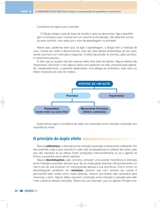 Consideremos agora outro exemplo:
O Sérgio chega a casa às duas da manhã e, para se descontrair, liga a aparelha-
gem e começa a ouvir música com um volume muito elevado. Ele nada tem contra
os seus vizinhos, mas sabe que o som da aparelhagem os acordará.
Neste caso, podemos dizer que, ao ligar a aparelhagem, o Sérgio tem a intenção de
ouvir música de modo a descontrair-se: este são dois efeitos pretendidos do seu acto,
sendo o primeiro um meio para o segundo. O efeito de acordar os vizinhos, pelo contrário,
é meramente previsto.
É claro que as acções não têm apenas estes dois tipos de efeitos. Alguns efeitos são
imprevistos: não foram, e em alguns casos nem poderiam ter sido, previstos pelo agente.
Se, inesperadamente, o paciente desenvolver uma alergia ao antibiótico, este será um
efeito imprevisto do acto do médico.
Examinemos agora o problema de saber se a distinção entre intenção e previsão tem
importância moral.
O princípio do duplo efeito
Para os utilitaristas, a distinção entre intenção e previsão é eticamente irrelevante. Em
seu entender, tudo o que importa é o valor das consequências ou efeitos dos actos, pelo
que não interessa se os efeitos foram produzidos intencionalmente ou se o agente se
limitou a prevê-los como efeito colateral.
Alguns deontologistas, pelo contrário, atribuem uma grande importância à distinção
entre intenção e previsão: pensam que, de um modo geral, provocar intencionalmente um
mal é pior do que provocar um mal prevendo apenas a sua ocorrência. Como vimos, os
deontologistas acreditam em restrições: pensam que nem sempre (ou nunca) é
permissível fazer coisas como matar pessoas, mesmo que fazê-lo seja necessário para
maximizar o bem. Alguns deles recorrem à distinção entre intenção e previsão para deli-
mitar o alcance dessas restrições. Dizem-nos, por exemplo, que um agente infringe a res-
188
A DIMENSÃO ÉTICO-POLÍTICA: Análise e compreensão da experiência convivencialPARTE 4
EFEITOS DE UM ACTO
Previstos Imprevistos
Pretendidos
(como meio ou como fim)
Meramente Previstos
(efeitos colaterais)
 