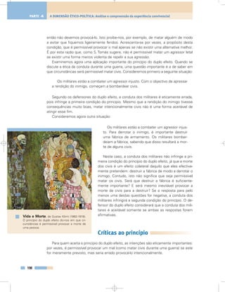 então não devemos provocá-lo. Isto proíbe-nos, por exemplo, de matar alguém de modo
a evitar que fiquemos ligeiramente feridos. Acrescenta-se por vezes, a propósito desta
condição, que é permissível provocar o mal apenas se não existir uma alternativa melhor.
É por esta razão que, como S. Tomás sugere, não é permissível matar um agressor letal
se existir uma forma menos violenta de repelir a sua agressão.
Examinemos agora uma aplicação importante do princípio do duplo efeito. Quando se
discute a ética da conduta durante uma guerra, uma questão importante é a de saber em
que circunstâncias será permissível matar civis. Consideremos primeiro a seguinte situação:
Os militares estão a combater um agressor injusto. Com o objectivo de apressar
a rendição do inimigo, começam a bombardear civis.
Segundo os defensores do duplo efeito, a conduta dos militares é eticamente errada,
pois infringe a primeira condição do princípio. Mesmo que a rendição do inimigo tivesse
consequências muito boas, matar intencionalmente civis não é uma forma aceitável de
atingir esse fim.
Consideremos agora outra situação:
Os militares estão a combater um agressor injus-
to. Para derrotar o inimigo, é importante destruir
uma fábrica de armamento. Os militares bombar-
deiam a fábrica, sabendo que disso resultará a mor-
te de alguns civis.
Neste caso, a conduta dos militares não infringe a pri-
meira condição do princípio do duplo efeito, já que a morte
dos civis é um efeito colateral daquilo que eles efectiva-
mente pretendem: destruir a fábrica de modo a derrotar o
inimigo. Contudo, isto não significa que seja permissível
matar os civis. Será que destruir a fábrica é suficiente-
mente importante? E será mesmo inevitável provocar a
morte de civis para a destruir? Se a resposta para pelo
menos uma destas questões for negativa, a conduta dos
militares infringirá a segunda condição do princípio. O de-
fensor do duplo efeito considerará que a conduta dos mili-
tares é aceitável somente se ambas as respostas forem
afirmativas.
Críticas ao princípio
Para quem aceita o princípio do duplo efeito, as intenções são eticamente importantes:
por vezes, é permissível provocar um mal (como matar civis durante uma guerra) se este
for meramente previsto, mas seria errado provocá-lo intencionalmente.
190
A DIMENSÃO ÉTICO-POLÍTICA: Análise e compreensão da experiência convivencialPARTE 4
Vida e Morte, de Gustav Klimt (1862-1918).
O princípio do duplo efeito diz-nos em que cir-
cunstâncias é permissível provocar a morte de
uma pessoa.
 