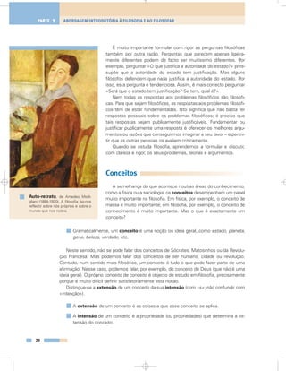 É muito importante formular com rigor as perguntas filosóficas
também por outra razão. Perguntas que parecem apenas ligeira-
mente diferentes podem de facto ser muitíssimo diferentes. Por
exemplo, perguntar «O que justifica a autoridade do estado?» pres-
supõe que a autoridade do estado tem justificação. Mas alguns
filósofos defendem que nada justifica a autoridade do estado. Por
isso, esta pergunta é tendenciosa. Assim, é mais correcto perguntar
«Será que o estado tem justificação? Se tem, qual é?».
Nem todas as respostas aos problemas filosóficos são filosófi-
cas. Para que sejam filosóficas, as respostas aos problemas filosófi-
cos têm de estar fundamentadas. Isto significa que não basta ter
respostas pessoais sobre os problemas filosóficos; é preciso que
tais respostas sejam publicamente justificáveis. Fundamentar ou
justificar publicamente uma resposta é oferecer os melhores argu-
mentos ou razões que conseguirmos imaginar a seu favor – e permi-
tir que as outras pessoas os avaliem criticamente.
Quando se estuda filosofia, aprendemos a formular e discutir,
com clareza e rigor, os seus problemas, teorias e argumentos.
Conceitos
À semelhança do que acontece noutras áreas do conhecimento,
como a física ou a sociologia, os conceitos desempenham um papel
muito importante na filosofia. Em física, por exemplo, o conceito de
massa é muito importante; em filosofia, por exemplo, o conceito de
conhecimento é muito importante. Mas o que é exactamente um
conceito?
Gramaticalmente, um conceito é uma noção ou ideia geral, como estado, planeta,
gene, beleza, verdade, etc.
Neste sentido, não se pode falar dos conceitos de Sócrates, Matosinhos ou da Revolu-
ção Francesa. Mas podemos falar dos conceitos de ser humano, cidade ou revolução.
Contudo, num sentido mais filosófico, um conceito é tudo o que pode fazer parte de uma
afirmação. Nesse caso, podemos falar, por exemplo, do conceito de Deus (que não é uma
ideia geral). O próprio conceito de conceito é objecto de estudo em filosofia, precisamente
porque é muito difícil definir satisfatoriamente esta noção.
Distingue-se a extensão de um conceito da sua intensão (com «s»; não confundir com
«intenção»).
A extensão de um conceito é as coisas a que esse conceito se aplica.
A intensão de um conceito é a propriedade (ou propriedades) que determina a ex-
tensão do conceito.
20
ABORDAGEM INTRODUTÓRIA À FILOSOFIA E AO FILOSOFARPARTE 1
Auto-retrato, de Amedeo Modi-
gliani (1884-1920). A filosofia faz-nos
reflectir sobre nós próprios e sobre o
mundo que nos rodeia.
 