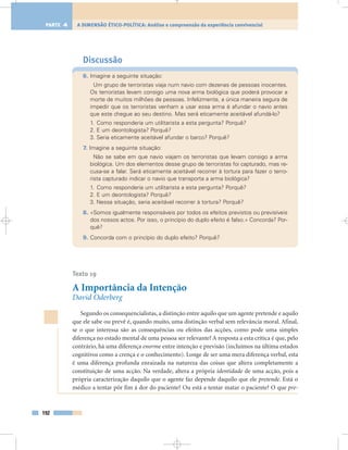 Discussão
6. Imagine a seguinte situação:
Um grupo de terroristas viaja num navio com dezenas de pessoas inocentes.
Os terroristas levam consigo uma nova arma biológica que poderá provocar a
morte de muitos milhões de pessoas. Infelizmente, a única maneira segura de
impedir que os terroristas venham a usar essa arma é afundar o navio antes
que este chegue ao seu destino. Mas será eticamente aceitável afundá-lo?
1. Como responderia um utilitarista a esta pergunta? Porquê?
2. E um deontologista? Porquê?
3. Seria eticamente aceitável afundar o barco? Porquê?
7. Imagine a seguinte situação:
Não se sabe em que navio viajam os terroristas que levam consigo a arma
biológica. Um dos elementos desse grupo de terroristas foi capturado, mas re-
cusa-se a falar. Será eticamente aceitável recorrer à tortura para fazer o terro-
rista capturado indicar o navio que transporta a arma biológica?
1. Como responderia um utilitarista a esta pergunta? Porquê?
2. E um deontologista? Porquê?
3. Nessa situação, seria aceitável recorrer à tortura? Porquê?
8. «Somos igualmente responsáveis por todos os efeitos previstos ou previsíveis
dos nossos actos. Por isso, o princípio do duplo efeito é falso.» Concorda? Por-
quê?
9. Concorda com o princípio do duplo efeito? Porquê?
Texto 19
A Importância da Intenção
David Oderberg
Segundo os consequencialistas, a distinção entre aquilo que um agente pretende e aquilo
que ele sabe ou prevê é, quando muito, uma distinção verbal sem relevância moral. Afinal,
se o que interessa são as consequências ou efeitos das acções, como pode uma simples
diferença no estado mental de uma pessoa ser relevante? A resposta a esta crítica é que, pelo
contrário, há uma diferença enorme entre intenção e previsão (incluímos na última estados
cognitivos como a crença e o conhecimento). Longe de ser uma mera diferença verbal, esta
é uma diferença profunda enraizada na natureza das coisas que altera completamente a
constituição de uma acção. Na verdade, altera a própria identidade de uma acção, pois a
própria caracterização daquilo que o agente faz depende daquilo que ele pretende. Está o
médico a tentar pôr fim à dor do paciente? Ou está a tentar matar o paciente? O que pre-
192
A DIMENSÃO ÉTICO-POLÍTICA: Análise e compreensão da experiência convivencialPARTE 4
 