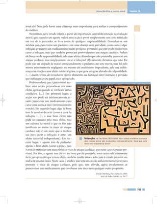 tende ele? Não pode haver uma diferença mais importante para avaliar o comportamento
do médico.
No entanto, seria errado inferir, a partir da importância central da intenção na avaliação
moral, que, quando um agente realiza uma acção e prevê simplesmente um certo resultado
em vez de o pretender, se livra assim de qualquer responsabilidade. Considere-se um
médico que, para tratar um paciente com uma doença sem gravidade, como uma vulgar
infecção, prescreve um medicamento muito perigoso, prevendo que este pode muito bem
curar a infecção, mas que também provocará provavelmente um ataque cardíaco. Poderá
ele livrar-se da responsabilidade pelo mau efeito, dizendo que não pretendia provocar um
ataque cardíaco, mas simplesmente curar a infecção? Obviamente, diríamos que não. Ele
pode não ser culpado de matar intencionalmente o paciente caso este morra, mas foi pelo
menos extremamente negligente, ou mesmo até muitíssimo imprudente, pela sua indife-
rença em relação a esse efeito colateral grave, o que gera um grau elevado de culpabilidade.
[…] Assim, temos de reconhecer outros elementos na distinção entre intenção e previsão
que indiquem o seu papel ético apropriado.
Podemos dizer que é permissível rea-
lizar uma acção, prevendo-se um mau
efeito, apenas quando se verificam certas
condições. […] Em primeiro lugar, a
acção não pode ser intrinsecamente er-
rada (prescrever um medicamento para
curar uma doença não é intrinsecamente
errado). Em segundo lugar, algo de bom
tem de resultar do acto (como a cura da
infecção […]), e esse bom efeito não
pode ser causado pelo mau efeito, pois
um axioma da moral é que os fins não
justificam os meios (o risco de ataque
cardíaco não é um meio que o médico
use para curar a infecção; é antes um
efeito colateral independente). Em ter-
ceiro lugar, o agente tem de pretender
apenas o bom efeito (curar a gripe), pois
é errado pretender um mau efeito (o risco de ataque cardíaco, que neste caso é apenas pre-
visto). Por fim, o agente tem de ter, no bem que ele pretende, uma razão suficientemente
forte para permitir que o mau efeito também resulte do seu acto, pois é errado permitir um
mal sem uma tal razão. Neste caso, o médico não tem uma razão suficientemente forte para
permitir o risco de ataque cardíaco, pelo que, sem dúvida, agiria erradamente se
prescrevesse um medicamento que envolvesse esse risco sem qualquer outro propósito.
David Oderberg, Ética Aplicada, 2000,
trad. de Pedro Galvão, pp. 76-77
193
Intenção ética e norma moral Capítulo 10
Intenção, de Paul Klee (1879-1940). Nem todos os efeitos previstos
dos nossos actos são produzidos intencionalmente. Será que este
facto tem importância ética?
 