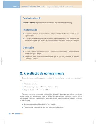 Contextualização
• David Oderbeg é professor de filosofia na Universidade de Reading.
Interpretação
1. Segundo o autor, a intenção altera a própria identidade de uma acção. O que
significa isto?
2. «Se uma pessoa não provoca um efeito intencionalmente, não podemos res-
ponsabilizá-la pelo que fez.» O autor concordaria com esta afirmação? Porquê?
Discussão
3. O autor supõe que existem acções «intrinsecamente erradas». Concorda com
esta suposição? Porquê?
4. Segundo o autor, «um axioma da moral é que os fins não justificam os meios».
Concorda? Porquê?
2. A avaliação de normas morais
Quase todos nós aceitamos determinadas normas ou regras morais, como as seguin-
tes:
• Não se deve matar.
• Não se deve provocar sofrimento desnecessário.
• Os pais devem cuidar dos seus filhos.
Regras como estas têm de ser esclarecidas ou qualificadas (por exemplo, pode não ser
errado matar em autodefesa), mas no essencial parecem-nos correctas. Outras regras
morais, pelo contrário, podem muito bem parecer-nos questionáveis ou mesmo totalmen-
te inaceitáveis:
• As mulheres devem obedecer ao seu marido.
• Devemos dar mais valor à vida dos nossos compatriotas.
194
A DIMENSÃO ÉTICO-POLÍTICA: Análise e compreensão da experiência convivencialPARTE 4
 