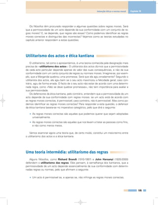 Os filósofos têm procurado responder a algumas questões sobre regras morais. Será
que a permissividade de um acto depende da sua conformidade com um conjunto de re-
gras morais? E, se depende, que regras são essas? Como podemos identificar as regras
morais correctas e distingui-las das incorrectas? Vejamos como as teorias estudadas no
capítulo anterior respondem a estas questões.
Utilitarismo dos actos e ética kantiana
O utilitarismo, tal como o apresentámos, é uma teoria conhecida pela designação mais
precisa de «utilitarismo dos actos». O utilitarista dos actos diz-nos que a permissividade
de cada acto particular depende apenas do valor das suas consequências, e não da sua
conformidade com um certo conjunto de regras ou normais morais. Imagine-se, por exem-
plo, que a Margarida quebrou uma promessa. Será que ela agiu erradamente? Segundo o
utilitarista dos actos, ela agiu bem se o seu acto maximizou a felicidade geral; caso con-
trário, agiu de forma errada. O facto de o seu acto não estar de acordo com uma determi-
nada regra, como «Não se deve quebrar promessas», não tem importância para avaliar a
sua permissividade.
Os defensores da ética kantiana, pelo contrário, entendem que a permissividade de um
acto depende da sua conformidade com regras morais: se um acto está de acordo com
as regras morais correctas, é permissível; caso contrário, não é permissível. Mas como po-
demos identificar as regras morais correctas? Para responder a esta questão, o defensor
da ética kantiana baseia-se no imperativo categórico, pelo que dirá o seguinte:
• As regras morais correctas são aquelas que podemos querer que sejam adoptadas
universalmente.
• As regras morais correctas são aquelas que nos levam a tratar as pessoas como fins,
e não como meros meios.
Vamos examinar agora uma teoria que, de certo modo, constitui um meio-termo entre
o utilitarismo dos actos e a ética kantiana.
Uma teoria intermédia: utilitarismo das regras
Alguns filósofos, como Richard Brandt (1910-1997) e John Harsanyi (1920-2000)
defendem o utilitarismo das regras. Eles pensam, à semelhança dos kantianos, que a
permissividade de um acto depende essencialmente da sua conformidade com determi-
nadas regras ou normas, pelo que afirmam o seguinte:
• Um acto é permissível se, e apenas se, não infringe as regras morais correctas.
195
Intenção ética e norma moral Capítulo 10
 
