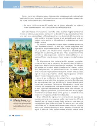 Porém, como são utilitaristas, esses filósofos estão interessados sobretudo na felici-
dade geral. Por isso, defendem o seguinte critério para identificar as regras morais correc-
tas, que é muito diferente dos critérios kantianos:
• As regras morais correctas são aquelas que, se fossem adoptadas por todas ou
quase todas as pessoas, mais contribuiriam para a felicidade geral.
Para sabermos se uma regra moral é correcta, então, devemos imaginar como seria o
mundo se todos ou quase todos a aceitassem. Se descobrirmos que a aceitação geral de
uma regra seria prejudicial para a felicidade geral, teremos de considerá-la incorrecta; se,
pelo contrário, entendermos que a sua aceitação geral teria um
impacto muito positivo na felicidade geral, então poderemos consi-
derá-la correcta.
Por exemplo, a regra «As mulheres devem obedecer ao seu ma-
rido» afigura-se incorrecta. Se esta regra tivesse uma grande acei-
tação social, as mulheres viveriam numa situação de grande opres-
são, o que teria uma influência muito negativa na felicidade geral.
A regra «Os pais devem cuidar dos seus filhos» parece inteiramente
correcta: se todas as pessoas a aceitarem, responsabilizando-se pe-
los seus filhos e tratando-os com afecto, isso promoverá a felicidade
geral.
Os defensores da ética kantiana também aprovam ou rejeitam
muitas das regras que os utilitaristas das regras aprovam ou rejeitam.
No entanto, fazem-no por razões diferentes: se julgam, por exemplo,
que a regra «As mulheres devem obedecer ao seu marido» é incor-
recta, não justificam a sua posição dizendo que a sua aceitação geral
teria um impacto negativo na felicidade geral; pensam antes que esta
regra é errada porque nos leva a tratar algumas pessoas como se
fossem meros meios destituídos de autonomia.
Vimos já que o utilitarismo dos actos enfrenta várias objecções,
como a de ser uma teoria ética demasiado permissiva. Os utilitaristas
das regras pensam que a sua teoria é melhor porque não está sujeita
a objecções como essas. Recordemos, por exemplo, o caso da Sara,
a cirurgiã que pondera matar uma pessoa inocente de modo a usar
os seus órgãos em transplantes e, assim, salvar cinco pessoas. Se-
gundo a objecção apresentada, o utilitarista dos actos diria que é per-
missível a Sara proceder dessa forma, quando na verdade é errado
assassinar uma pessoa para benefício de outras.
Ora, o utilitarista das regras parece poder evitar esta objecção. Ele
considera correcta uma regra que proíba matar inocentes. Afinal, é
plausível que, se todos ou quase todos aceitarem essa regra, as
consequências disso serão muito boas. Ora, se uma regra que proíba
matar inocentes se conta entre as regras morais correctas, todos os
actos que a infrinjam são errados. Assim, segundo o utilitarista das
regras, o acto que a Sara pondera realizar de modo a salvar vários
196
A DIMENSÃO ÉTICO-POLÍTICA: Análise e compreensão da experiência convivencialPARTE 4
O ParaísoTerreno, de Hie-
ronymous Bosch (c. 1450-1516).
As regras mais apropriadas para
uma situação ideal podem re-
velar-se desastrosas no mundo
real.
 