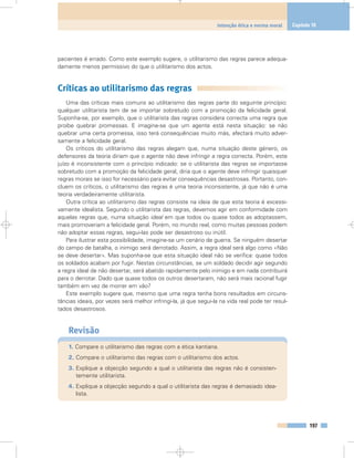 pacientes é errado. Como este exemplo sugere, o utilitarismo das regras parece adequa-
damente menos permissivo do que o utilitarismo dos actos.
Críticas ao utilitarismo das regras
Uma das críticas mais comuns ao utilitarismo das regras parte do seguinte princípio:
qualquer utilitarista tem de se importar sobretudo com a promoção da felicidade geral.
Suponha-se, por exemplo, que o utilitarista das regras considera correcta uma regra que
proíbe quebrar promessas. E imagine-se que um agente está nesta situação: se não
quebrar uma certa promessa, isso terá consequências muito más, afectará muito adver-
samente a felicidade geral.
Os críticos do utilitarismo das regras alegam que, numa situação deste género, os
defensores da teoria diriam que o agente não deve infringir a regra correcta. Porém, este
juízo é inconsistente com o princípio indicado: se o utilitarista das regras se importasse
sobretudo com a promoção da felicidade geral, diria que o agente deve infringir quaisquer
regras morais se isso for necessário para evitar consequências desastrosas. Portanto, con-
cluem os críticos, o utilitarismo das regras é uma teoria inconsistente, já que não é uma
teoria verdadeiramente utilitarista.
Outra crítica ao utilitarismo das regras consiste na ideia de que esta teoria é excessi-
vamente idealista. Segundo o utilitarista das regras, devemos agir em conformidade com
aquelas regras que, numa situação ideal em que todos ou quase todos as adoptassem,
mais promoveriam a felicidade geral. Porém, no mundo real, como muitas pessoas podem
não adoptar essas regras, segui-las pode ser desastroso ou inútil.
Para ilustrar esta possibilidade, imagine-se um cenário de guerra. Se ninguém desertar
do campo de batalha, o inimigo será derrotado. Assim, a regra ideal será algo como «Não
se deve desertar». Mas suponha-se que esta situação ideal não se verifica: quase todos
os soldados acabam por fugir. Nestas circunstâncias, se um soldado decidir agir segundo
a regra ideal de não desertar, será abatido rapidamente pelo inimigo e em nada contribuirá
para o derrotar. Dado que quase todos os outros desertaram, não será mais racional fugir
também em vez de morrer em vão?
Este exemplo sugere que, mesmo que uma regra tenha bons resultados em circuns-
tâncias ideais, por vezes será melhor infringi-la, já que segui-la na vida real pode ter resul-
tados desastrosos.
Revisão
1. Compare o utilitarismo das regras com a ética kantiana.
2. Compare o utilitarismo das regras com o utilitarismo dos actos.
3. Explique a objecção segundo a qual o utilitarista das regras não é consisten-
temente utilitarista.
4. Explique a objecção segundo a qual o utilitarista das regras é demasiado idea-
lista.
197
Intenção ética e norma moral Capítulo 10
 