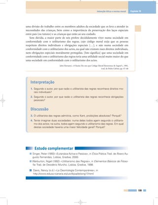 uma divisão do trabalho entre os membros adultos da sociedade que os leva a atender às
necessidades das crianças, bem como a importância da preservação dos laços especiais
entre pais (ou tutores) e as crianças que estão ao seu cuidado.
Sem dúvida, a maior parte de nós prefere decididamente viver numa sociedade em
conformidade com o utilitarismo das regras, cujo código moral exija que as pessoas
respeitem direitos individuais e obrigações especiais […], e não numa sociedade em
conformidade com o utilitarismo dos actos, na qual não existam esses direitos individuais,
nem obrigações especiais moralmente protegidas. [Isto significa] que uma sociedade em
conformidade com o utilitarismo das regras teria uma utilidade social muito maior do que
uma sociedade em conformidade com o utilitarismo dos actos.
John Harsanyi, «A Razão Diz-nos que Código Moral Haveremos de Seguir?», 1985,
trad. de Pedro Galvão, pp. 47–48
Interpretação
1. Segundo o autor, por que razão o utilitarista das regras reconhece direitos mo-
rais individuais?
2. Segundo o autor, por que razão o utilitarista das regras reconhece obrigações
pessoais?
Discussão
3. O utilitarista das regras admitiria, como Kant, proibições absolutas? Porquê?
4. Tente imaginar duas sociedades: numa delas todos agem segundo o utilitaris-
mo dos actos; na outra, todos agem segundo o utilitarismo das regras. Em qual
destas sociedade haveria uma maior felicidade geral? Porquê?
199
Intenção ética e norma moral Capítulo 10
Estudo complementar
Singer, Peter (1993) «Eutanásia Activa e Passiva», in Ética Prática.Trad. de Álvaro Au-
gusto Fernandes, Lisboa, Gradiva, 2000.
Warburton, Nigel (1992) «Utilitarismo das Regras», in Elementos Básicos de Filoso-
fia. Trad. de Desidério Murcho, Lisboa, Gradiva, 1998.
Davis, Nancy (s.d.) «La Deontología Contemporánea», in
http://www.educa.rcanaria.es/usr/ibjoa/et/sing17.html
@
 