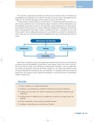Por exemplo, a extensão do conceito de mulher são as mulheres todas. A intensão é as
propriedades que distinguem as mulheres de todas as outras coisas, nomeadamente as
seguintes: ser membro da espécie Homo sapiens e ser do sexo feminino.
Como acontece noutras áreas do conhecimento, em filosofia precisamos de definir, ou
pelo menos caracterizar com muita precisão, alguns conceitos centrais relacionados com
os problemas que queremos discutir. Por exemplo, quando perguntamos se Deus existe,
que conceito de Deus temos em mente? Diferentes religiões têm diferentes conceitos de
Deus. Os argumentos que tentam provar a existência de Deus, concebido de um certo
modo, podem não ser adequados para provar a sua existência, se Deus for concebido de
outro modo; por isso, temos de esclarecer cuidadosamente que conceito de Deus está em
causa.
Além disso, a filosofia ocupa-se de problemas fundamentais que exprimimos através de
conceitos como os de realidade, conhecimento, valor, beleza, justiça, arte, bem moral, etc.
Por isso se diz, por vezes, que a filosofia se ocupa desses conceitos – como se pode dizer
que a física se ocupa dos conceitos de tempo, espaço, luz, etc. Mas o que está em causa
no estudo filosófico do conceito de arte, por exemplo, é o esclarecimento da natureza da
própria arte. Isto porque a única maneira de esclarecer o conceito de arte é compreender
melhor a própria arte.
Revisão
1. Qual é o objecto e o método da filosofia?
2. Explique o que distingue os problemas filosóficos dos outros problemas.
3. Explique por que razão nem todas as respostas aos problemas filosóficos são
filosóficas.
4. Explique qual é a relação entre os problemas, as teorias e os argumentos da
filosofia.
5. O que se aprende a fazer quando se estuda filosofia?
6. Explique a importância dos conceitos em filosofia.
21
O que é a filosofia? Capítulo 1
Problemas Teorias
Conceitos
Elementos de filosofia
Argumentos
 